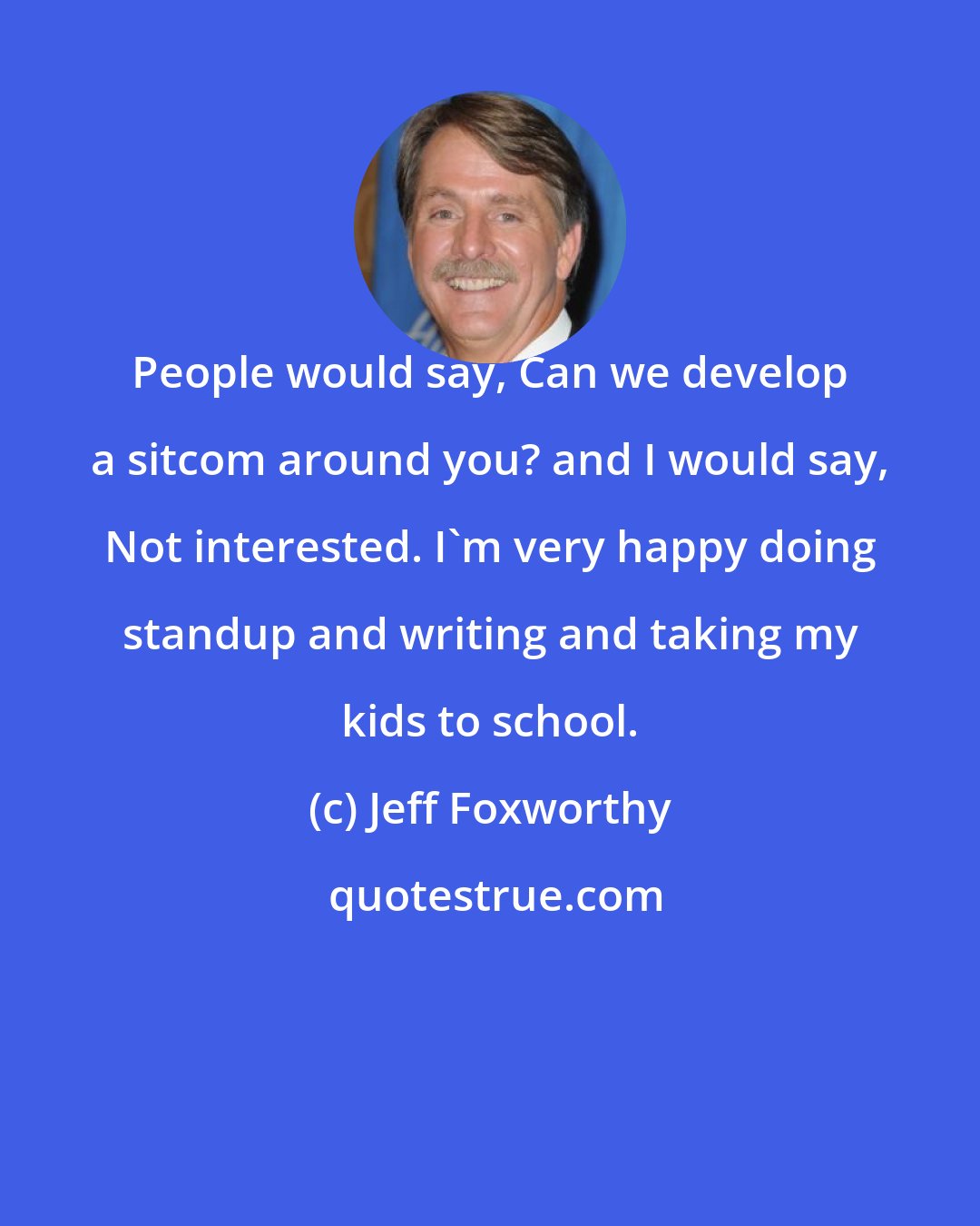 Jeff Foxworthy: People would say, Can we develop a sitcom around you? and I would say, Not interested. I'm very happy doing standup and writing and taking my kids to school.