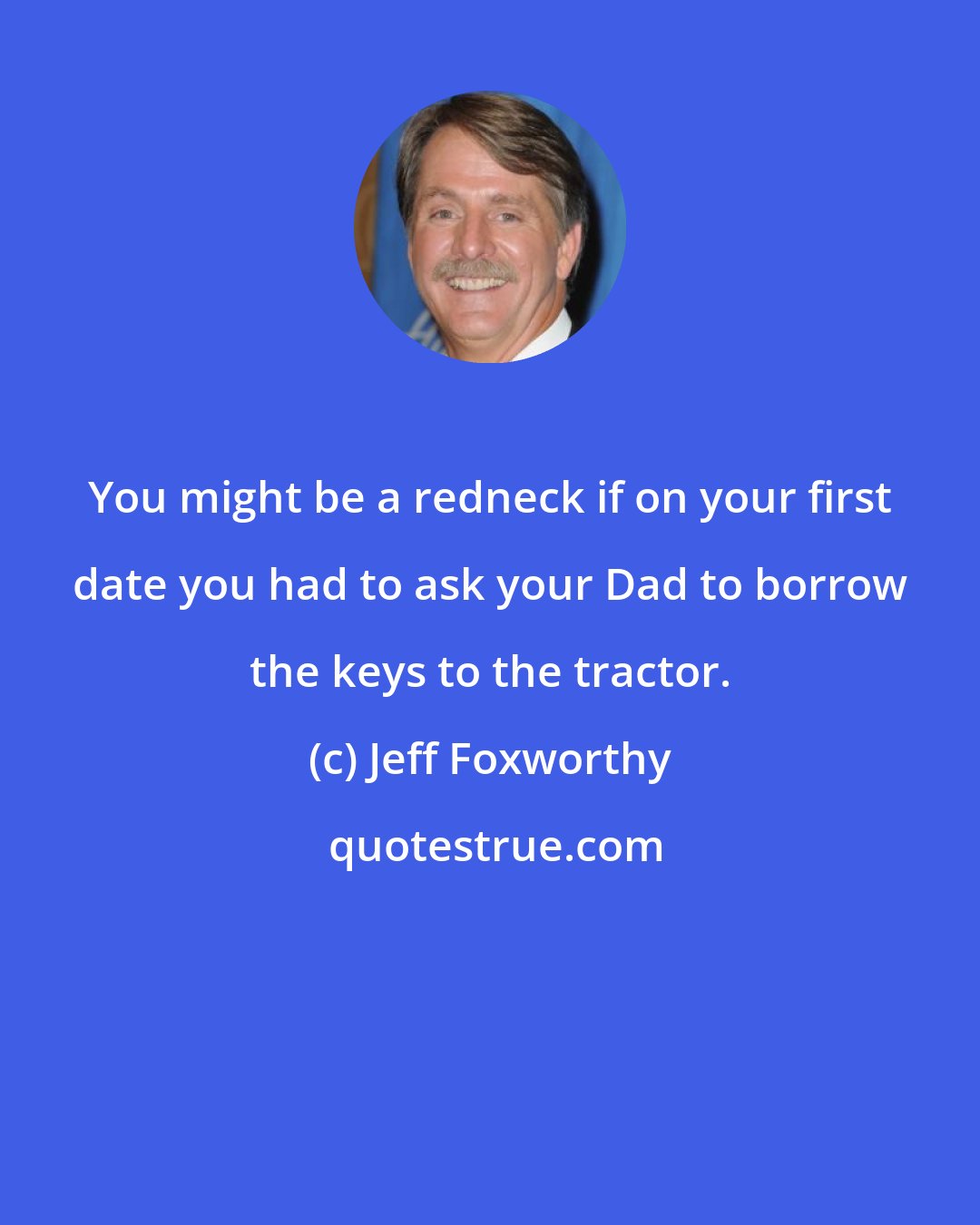 Jeff Foxworthy: You might be a redneck if on your first date you had to ask your Dad to borrow the keys to the tractor.