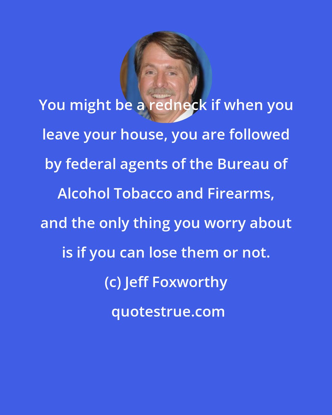 Jeff Foxworthy: You might be a redneck if when you leave your house, you are followed by federal agents of the Bureau of Alcohol Tobacco and Firearms, and the only thing you worry about is if you can lose them or not.