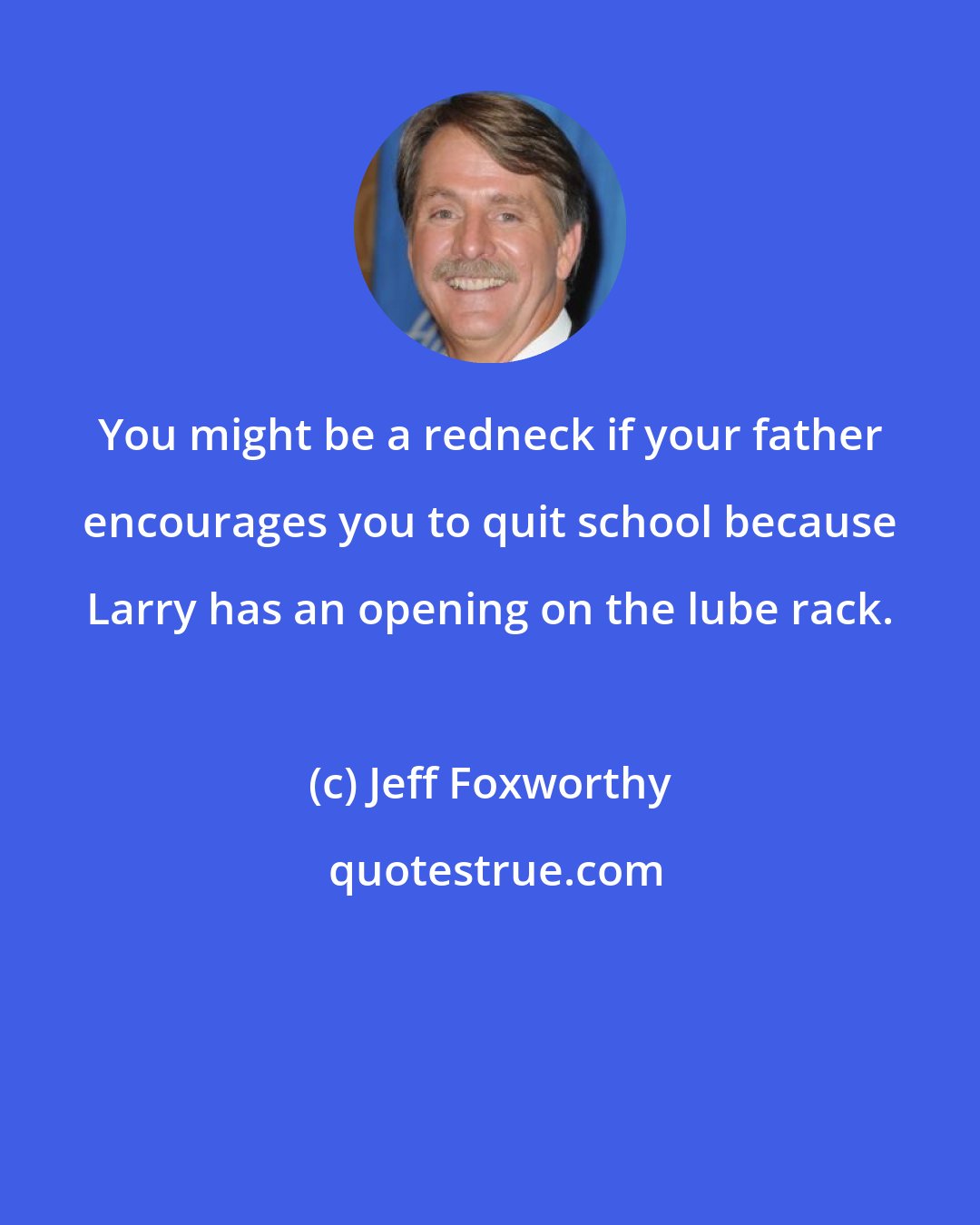 Jeff Foxworthy: You might be a redneck if your father encourages you to quit school because Larry has an opening on the lube rack.