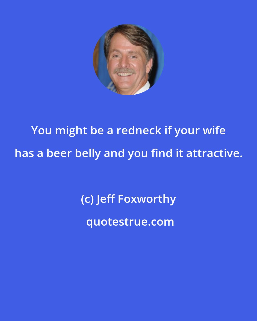 Jeff Foxworthy: You might be a redneck if your wife has a beer belly and you find it attractive.