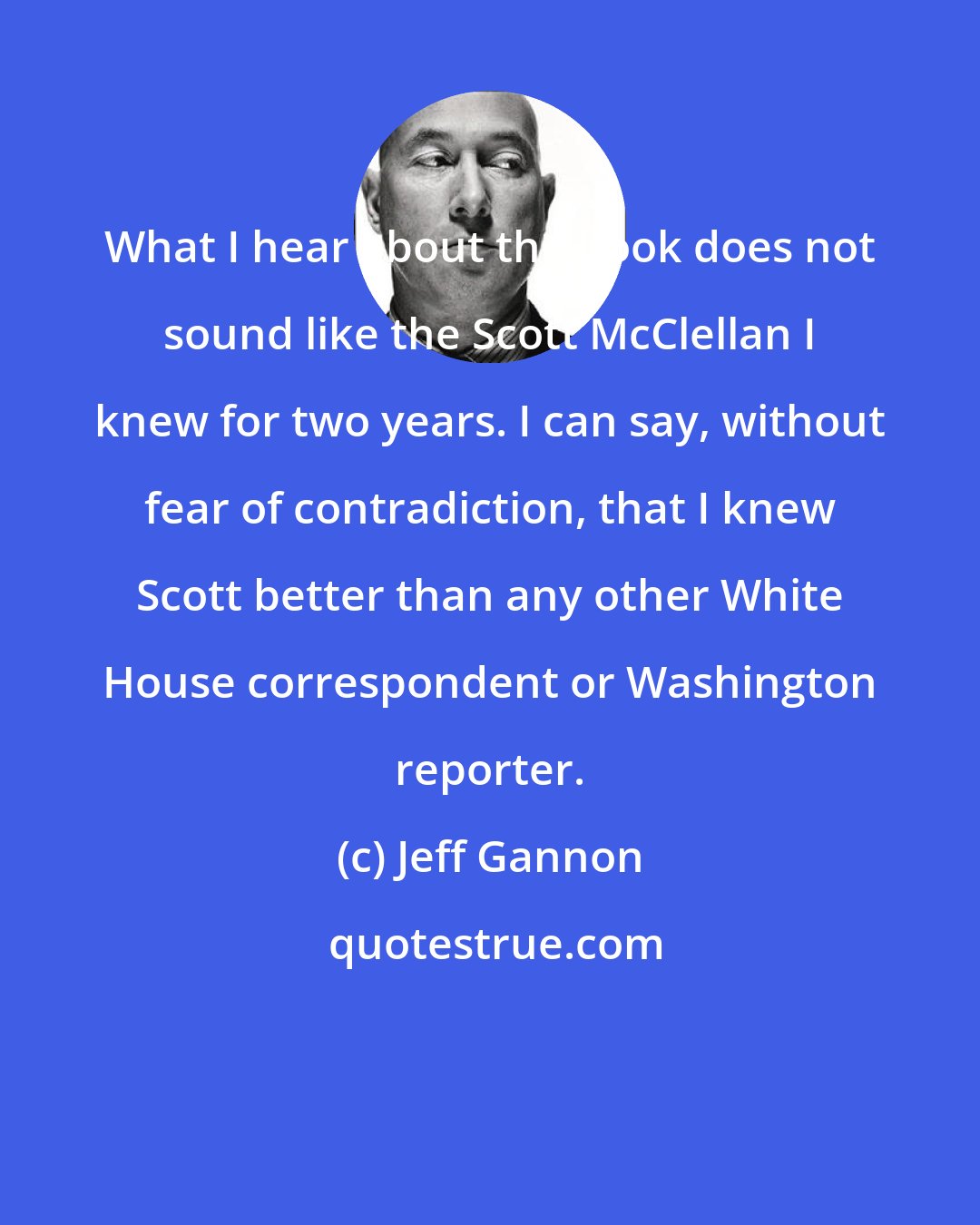 Jeff Gannon: What I hear about the book does not sound like the Scott McClellan I knew for two years. I can say, without fear of contradiction, that I knew Scott better than any other White House correspondent or Washington reporter.