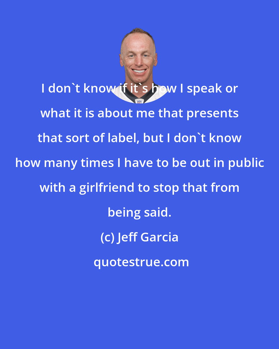 Jeff Garcia: I don't know if it's how I speak or what it is about me that presents that sort of label, but I don't know how many times I have to be out in public with a girlfriend to stop that from being said.