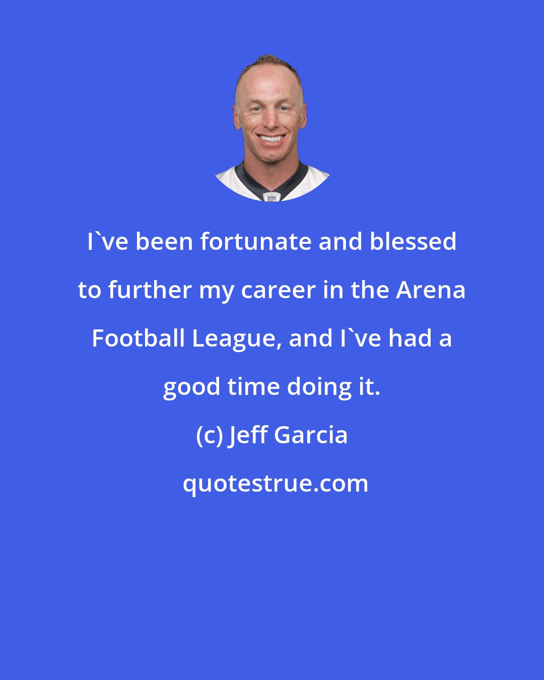 Jeff Garcia: I've been fortunate and blessed to further my career in the Arena Football League, and I've had a good time doing it.