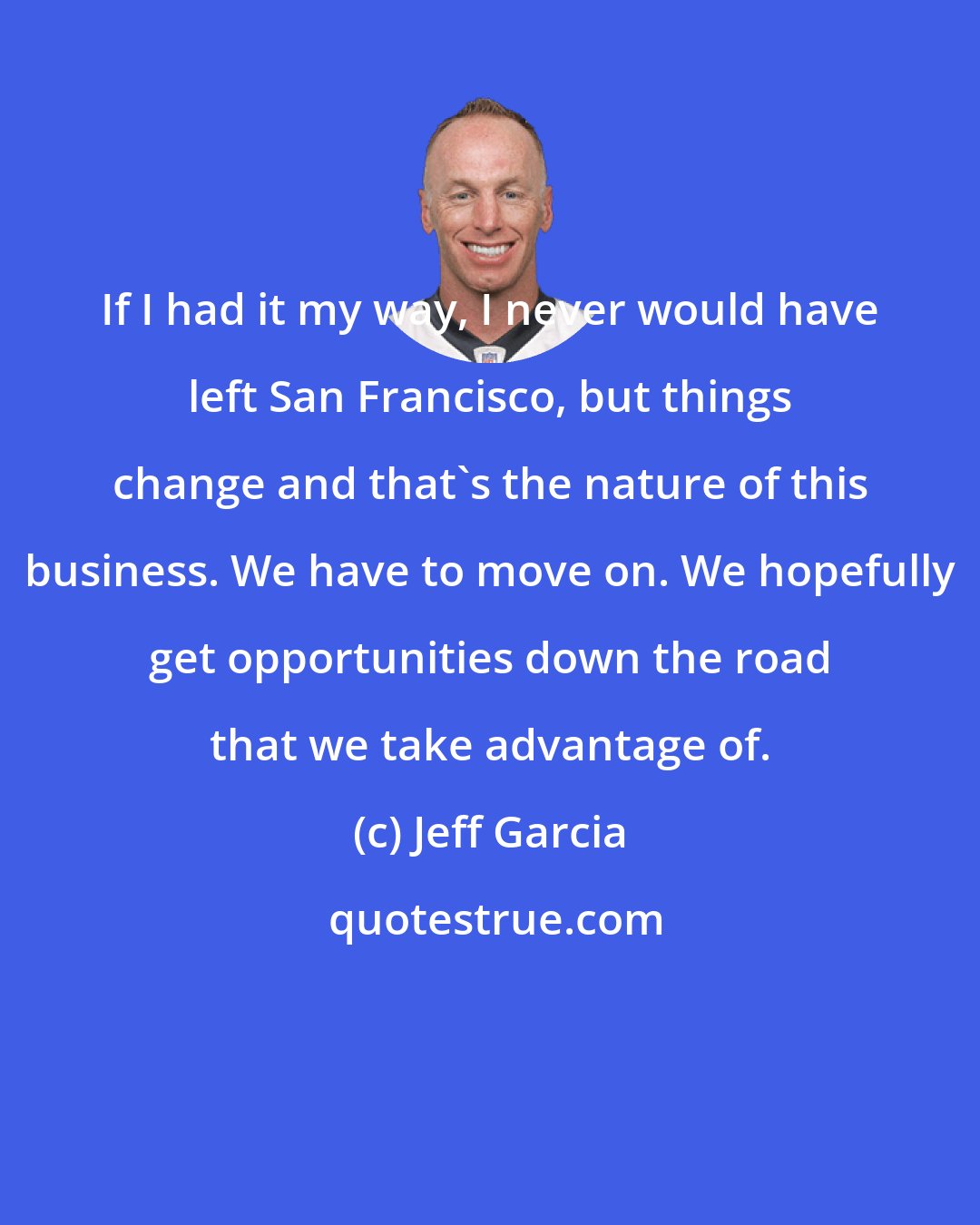 Jeff Garcia: If I had it my way, I never would have left San Francisco, but things change and that's the nature of this business. We have to move on. We hopefully get opportunities down the road that we take advantage of.