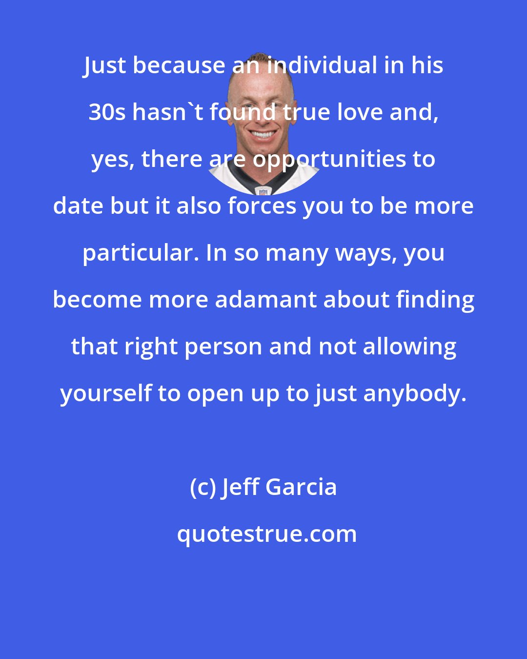 Jeff Garcia: Just because an individual in his 30s hasn't found true love and, yes, there are opportunities to date but it also forces you to be more particular. In so many ways, you become more adamant about finding that right person and not allowing yourself to open up to just anybody.