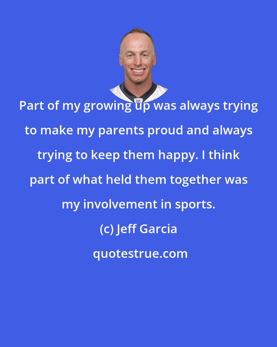 Jeff Garcia: Part of my growing up was always trying to make my parents proud and always trying to keep them happy. I think part of what held them together was my involvement in sports.