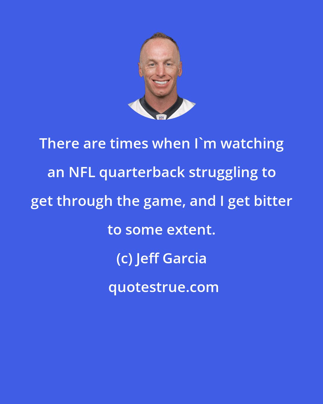 Jeff Garcia: There are times when I'm watching an NFL quarterback struggling to get through the game, and I get bitter to some extent.