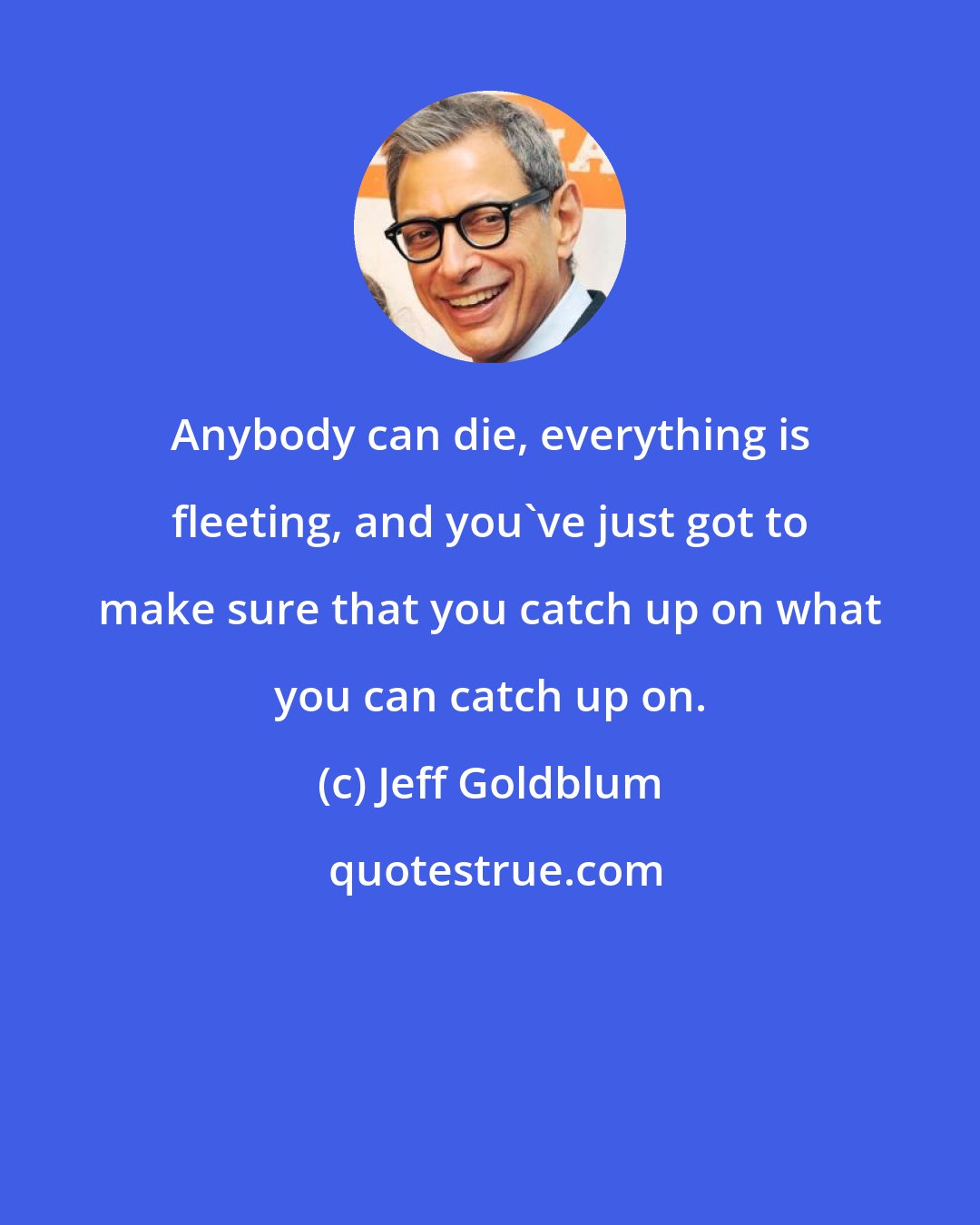 Jeff Goldblum: Anybody can die, everything is fleeting, and you've just got to make sure that you catch up on what you can catch up on.
