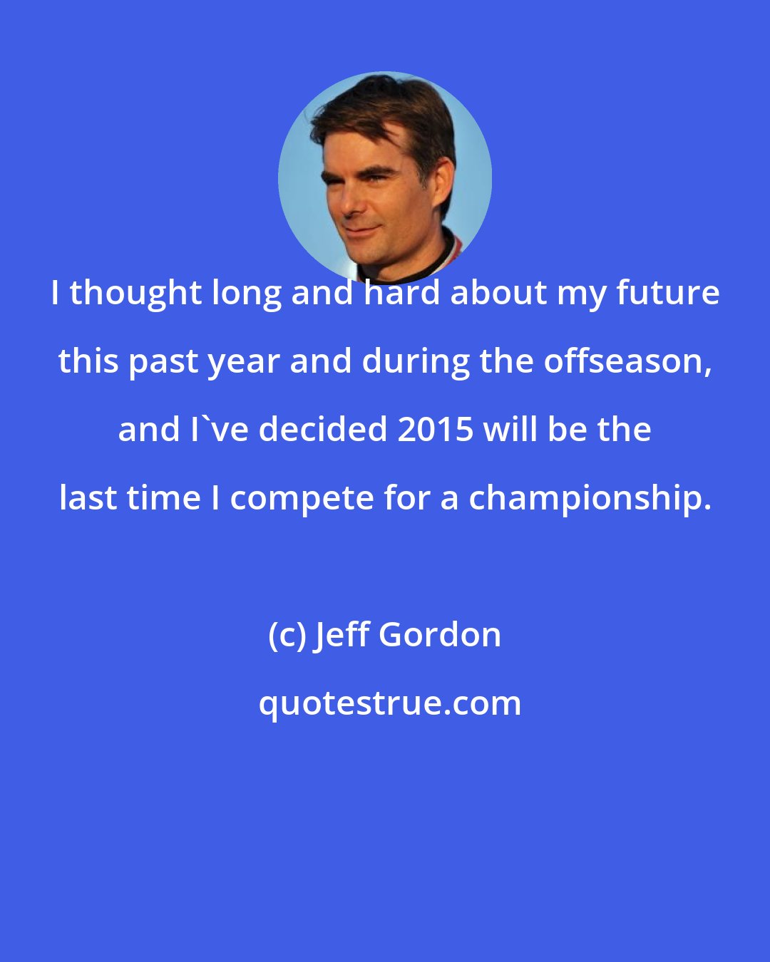 Jeff Gordon: I thought long and hard about my future this past year and during the offseason, and I've decided 2015 will be the last time I compete for a championship.