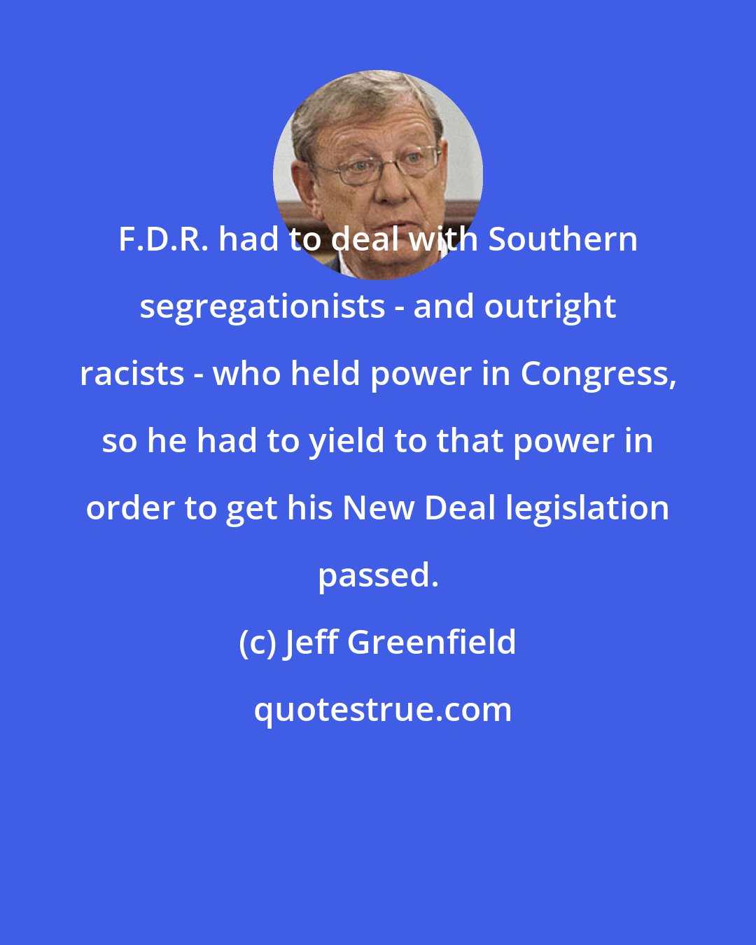 Jeff Greenfield: F.D.R. had to deal with Southern segregationists - and outright racists - who held power in Congress, so he had to yield to that power in order to get his New Deal legislation passed.