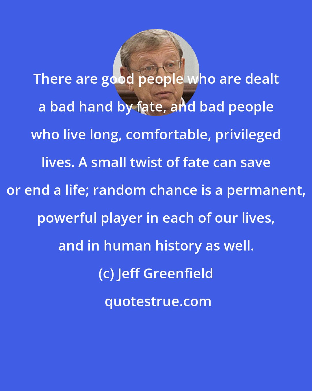 Jeff Greenfield: There are good people who are dealt a bad hand by fate, and bad people who live long, comfortable, privileged lives. A small twist of fate can save or end a life; random chance is a permanent, powerful player in each of our lives, and in human history as well.