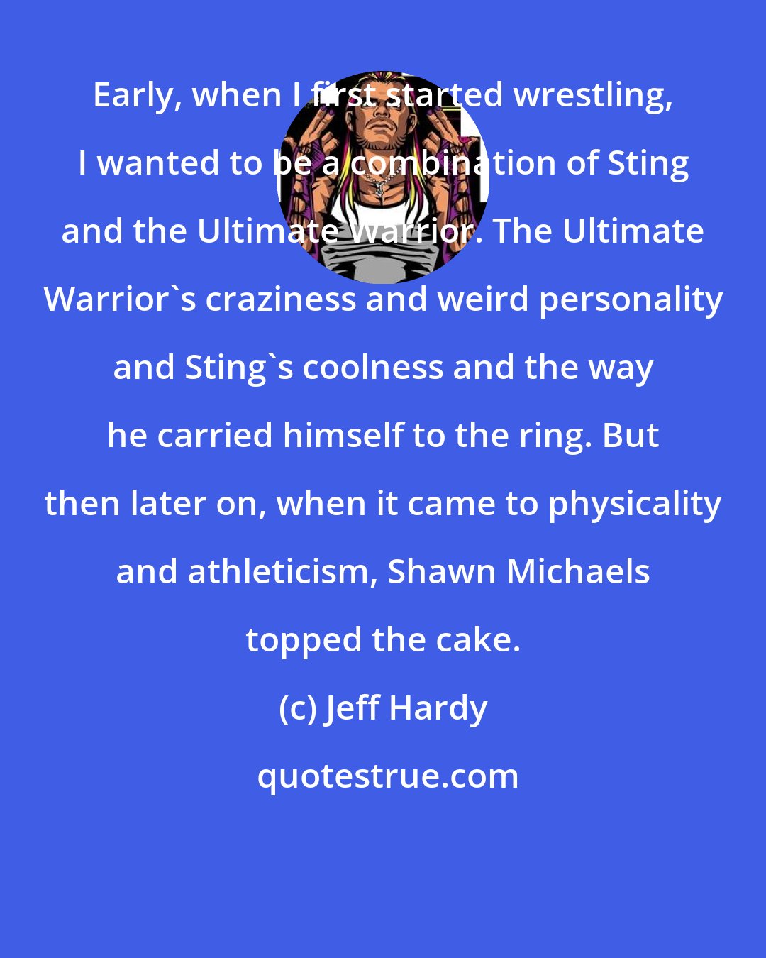 Jeff Hardy: Early, when I first started wrestling, I wanted to be a combination of Sting and the Ultimate Warrior. The Ultimate Warrior's craziness and weird personality and Sting's coolness and the way he carried himself to the ring. But then later on, when it came to physicality and athleticism, Shawn Michaels topped the cake.