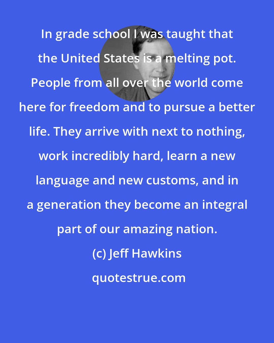 Jeff Hawkins: In grade school I was taught that the United States is a melting pot. People from all over the world come here for freedom and to pursue a better life. They arrive with next to nothing, work incredibly hard, learn a new language and new customs, and in a generation they become an integral part of our amazing nation.