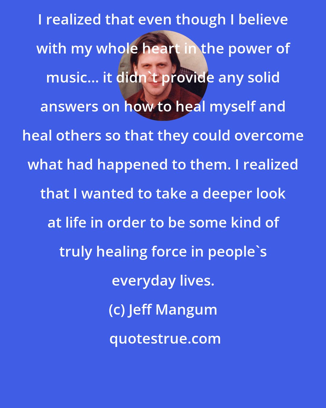 Jeff Mangum: I realized that even though I believe with my whole heart in the power of music... it didn't provide any solid answers on how to heal myself and heal others so that they could overcome what had happened to them. I realized that I wanted to take a deeper look at life in order to be some kind of truly healing force in people's everyday lives.