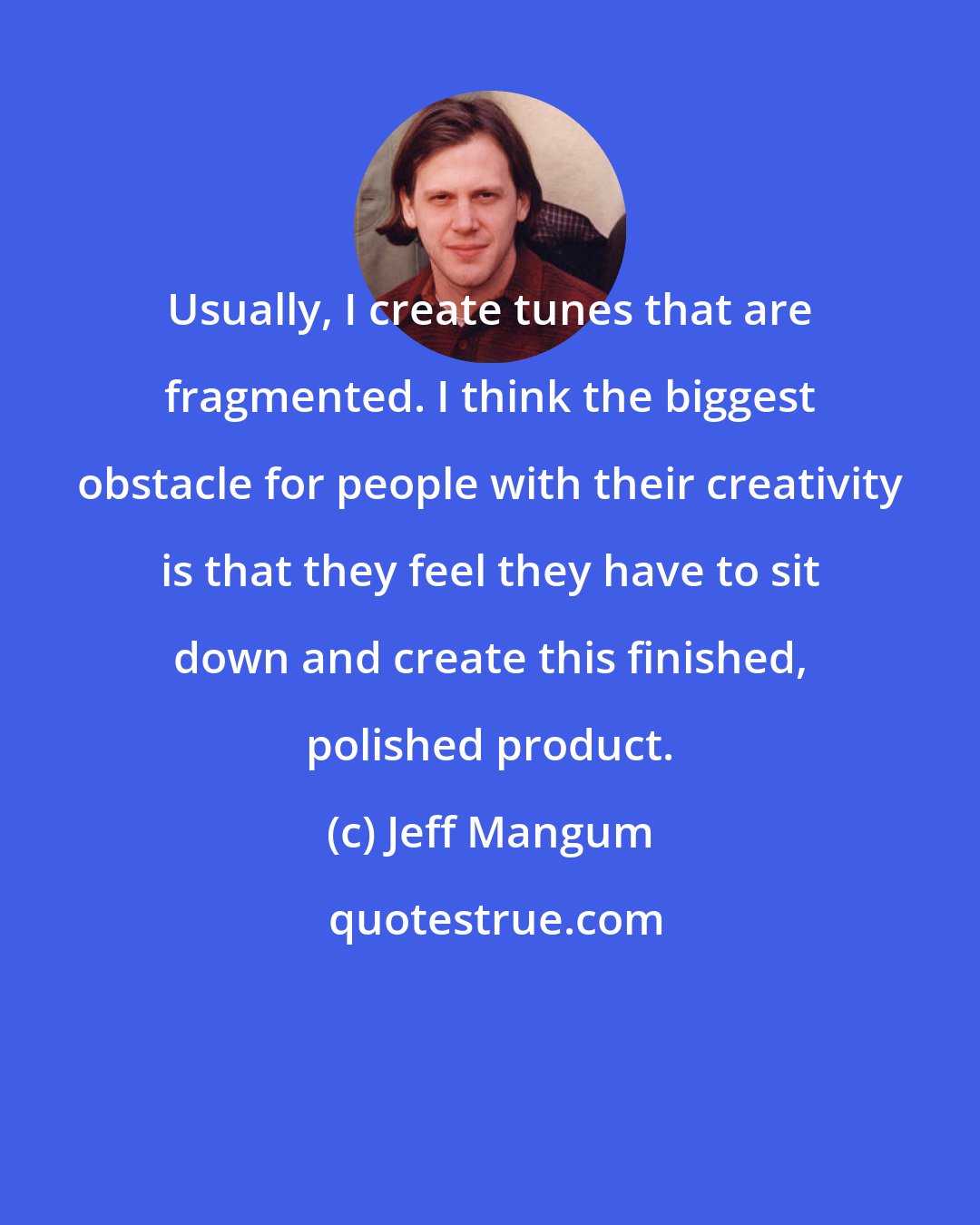 Jeff Mangum: Usually, I create tunes that are fragmented. I think the biggest obstacle for people with their creativity is that they feel they have to sit down and create this finished, polished product.