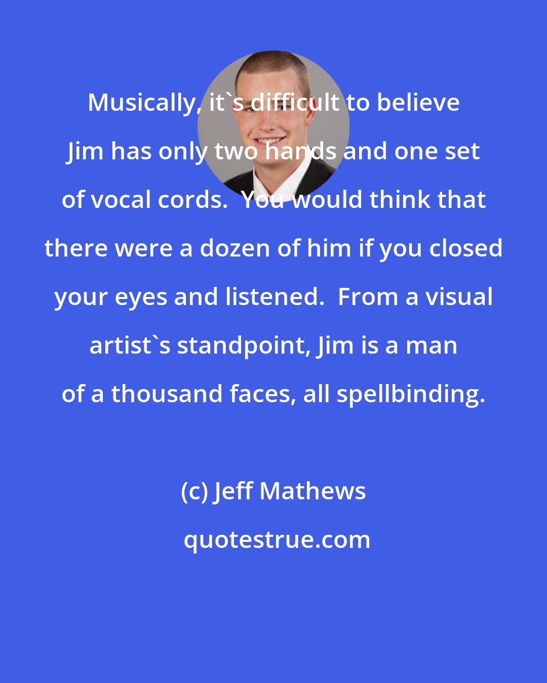 Jeff Mathews: Musically, it's difficult to believe Jim has only two hands and one set of vocal cords.  You would think that there were a dozen of him if you closed your eyes and listened.  From a visual artist's standpoint, Jim is a man of a thousand faces, all spellbinding.