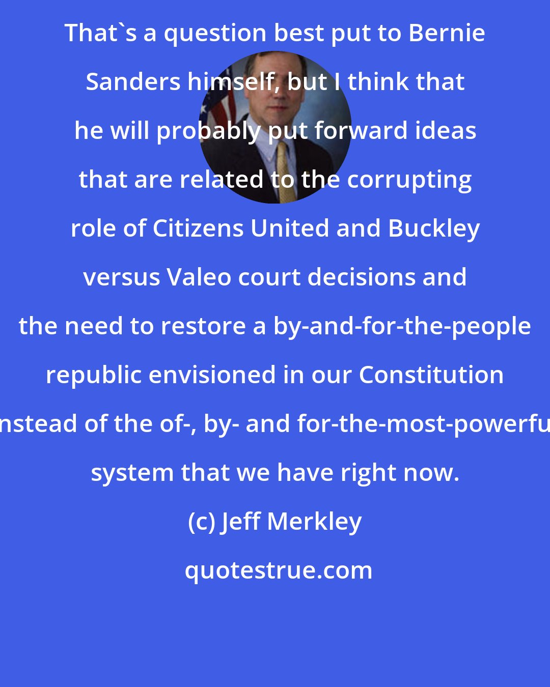 Jeff Merkley: That's a question best put to Bernie Sanders himself, but I think that he will probably put forward ideas that are related to the corrupting role of Citizens United and Buckley versus Valeo court decisions and the need to restore a by-and-for-the-people republic envisioned in our Constitution instead of the of-, by- and for-the-most-powerful system that we have right now.