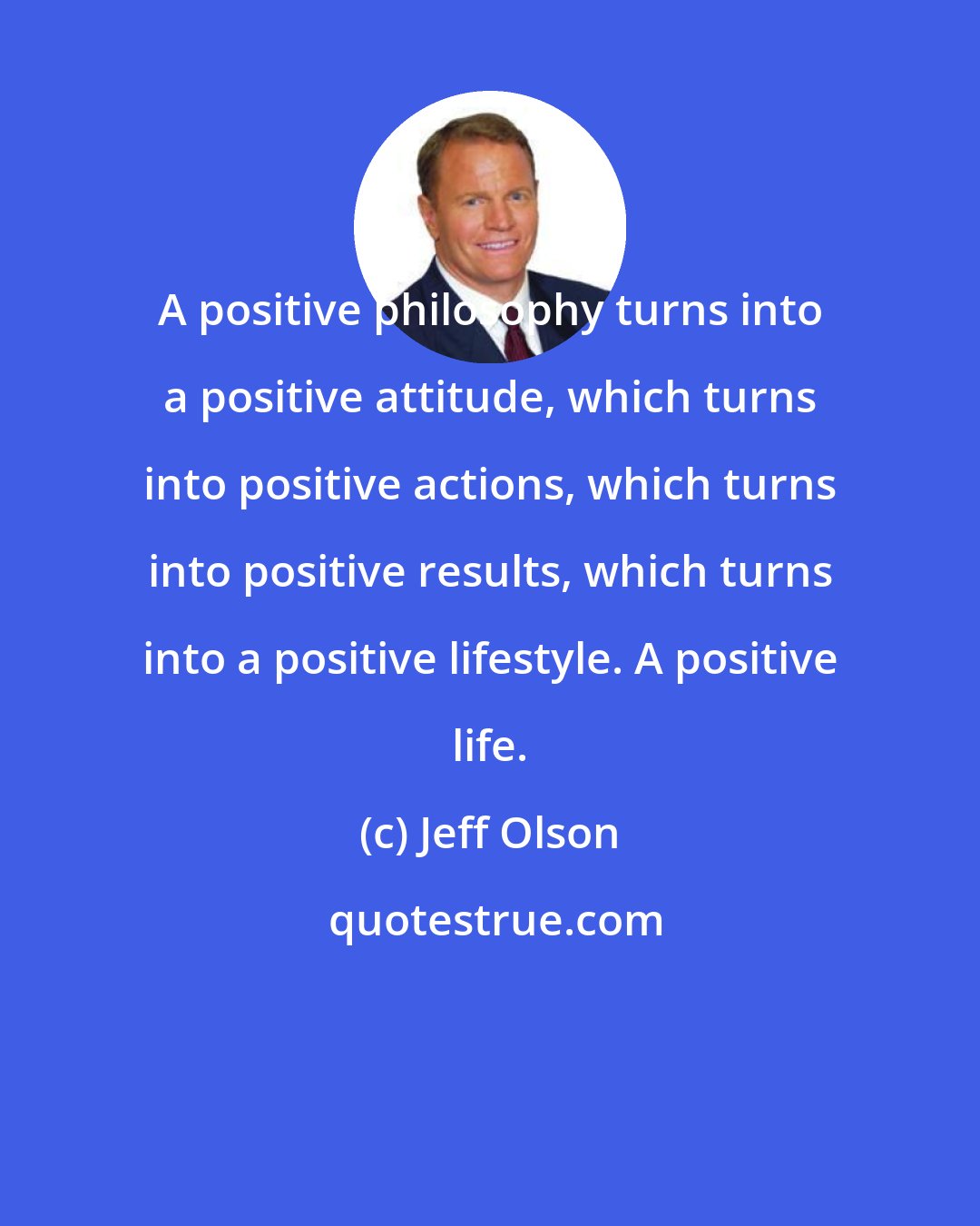 Jeff Olson: A positive philosophy turns into a positive attitude, which turns into positive actions, which turns into positive results, which turns into a positive lifestyle. A positive life.