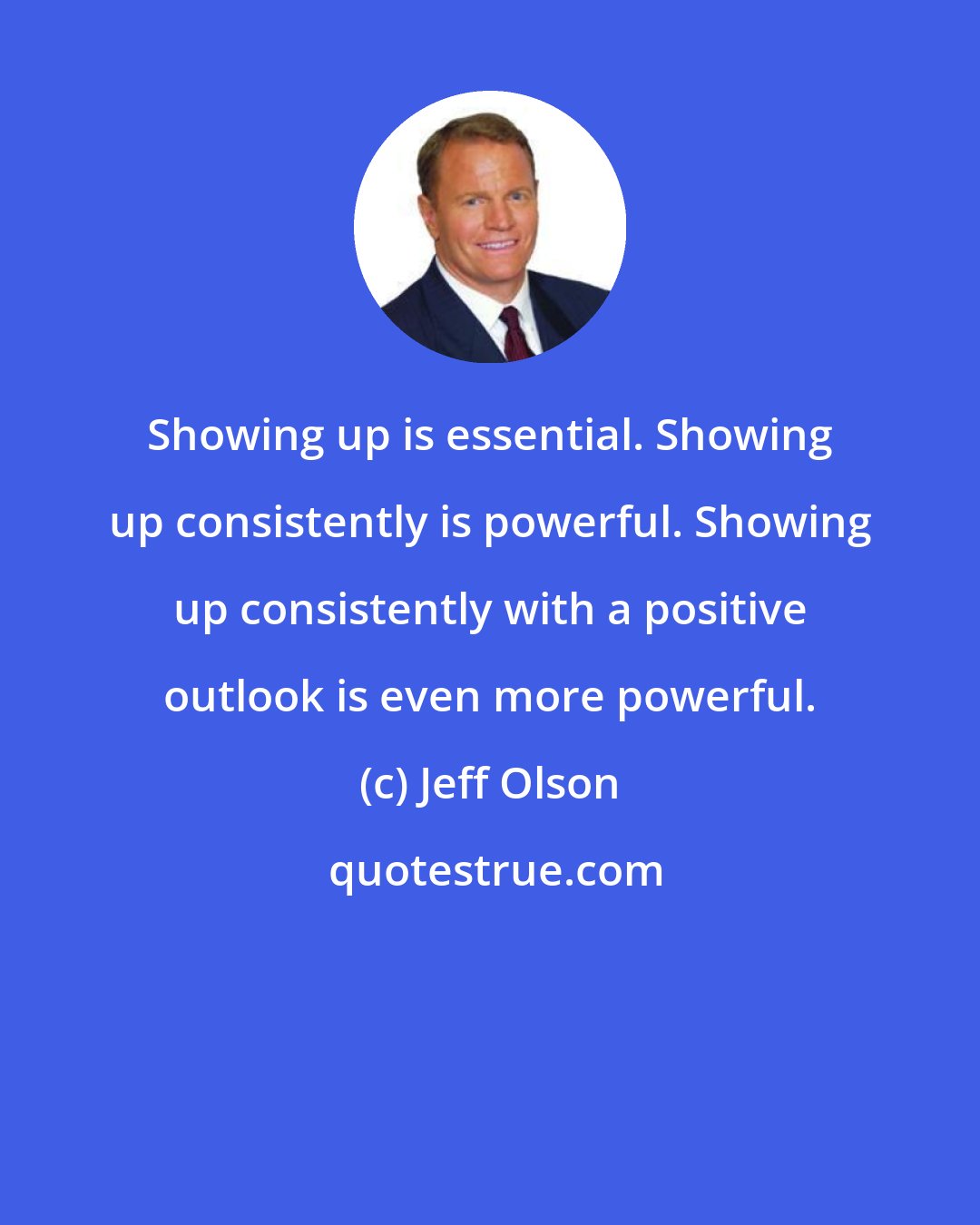 Jeff Olson: Showing up is essential. Showing up consistently is powerful. Showing up consistently with a positive outlook is even more powerful.