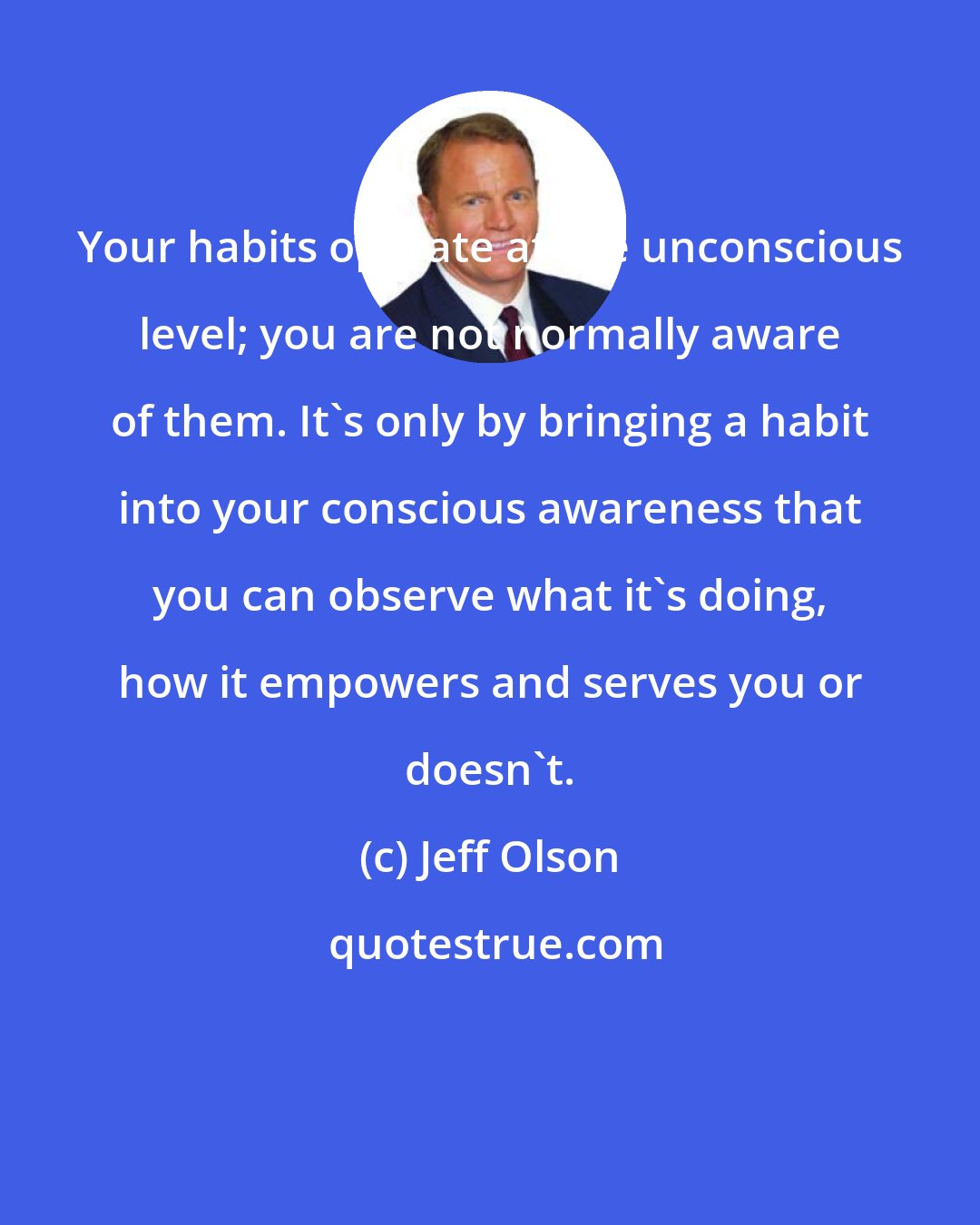 Jeff Olson: Your habits operate at the unconscious level; you are not normally aware of them. It's only by bringing a habit into your conscious awareness that you can observe what it's doing, how it empowers and serves you or doesn't.