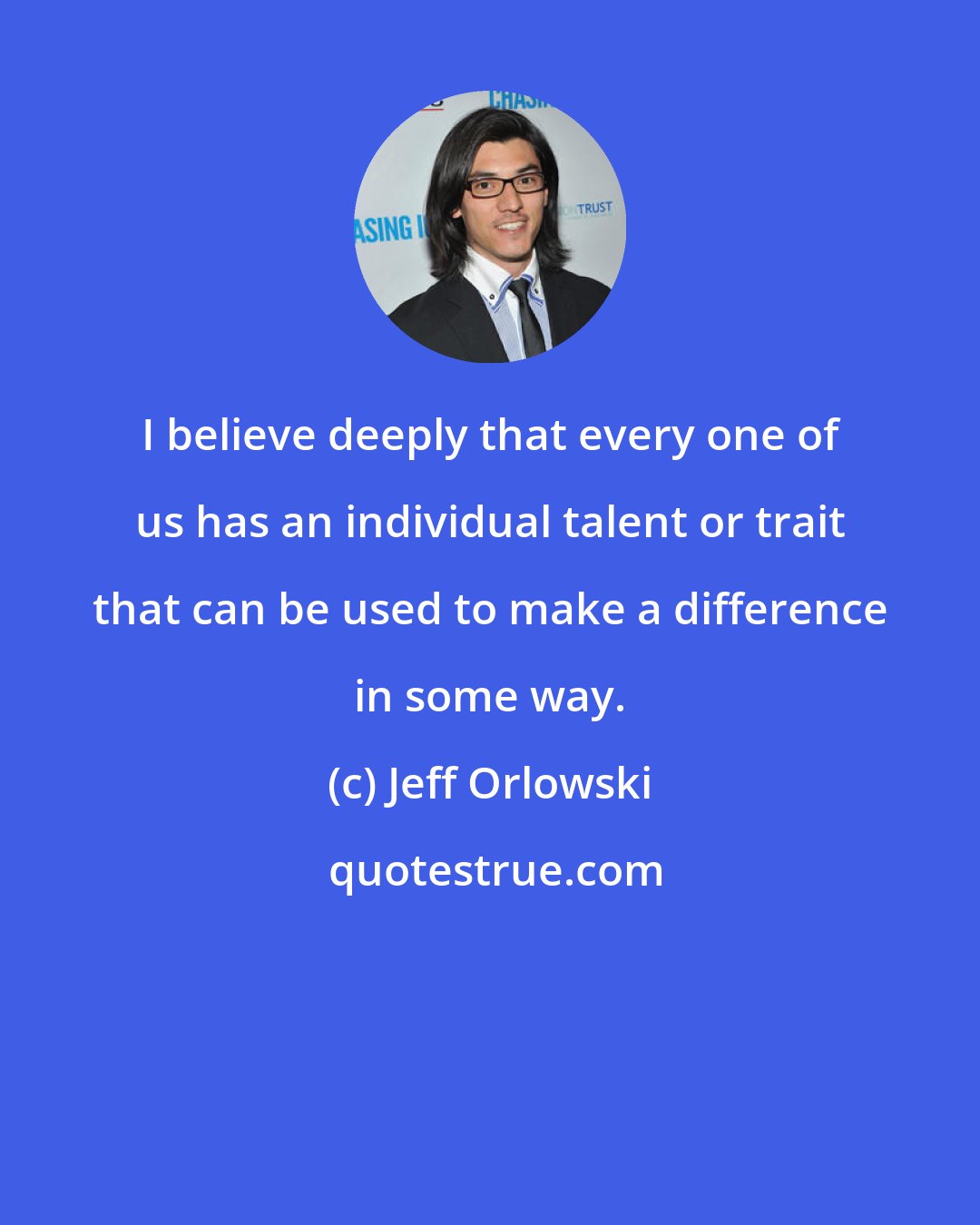 Jeff Orlowski: I believe deeply that every one of us has an individual talent or trait that can be used to make a difference in some way.