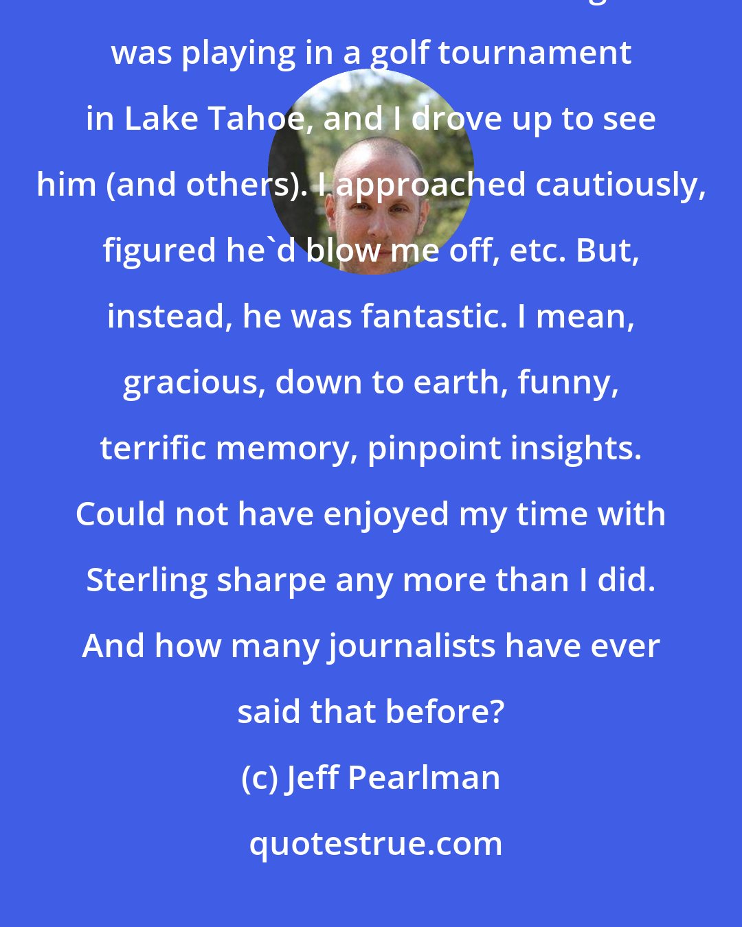 Jeff Pearlman: Another riveting one was Sterling Sharpe - mainly because everyone told me he's horrible. Sterling was playing in a golf tournament in Lake Tahoe, and I drove up to see him (and others). I approached cautiously, figured he'd blow me off, etc. But, instead, he was fantastic. I mean, gracious, down to earth, funny, terrific memory, pinpoint insights. Could not have enjoyed my time with Sterling sharpe any more than I did. And how many journalists have ever said that before?
