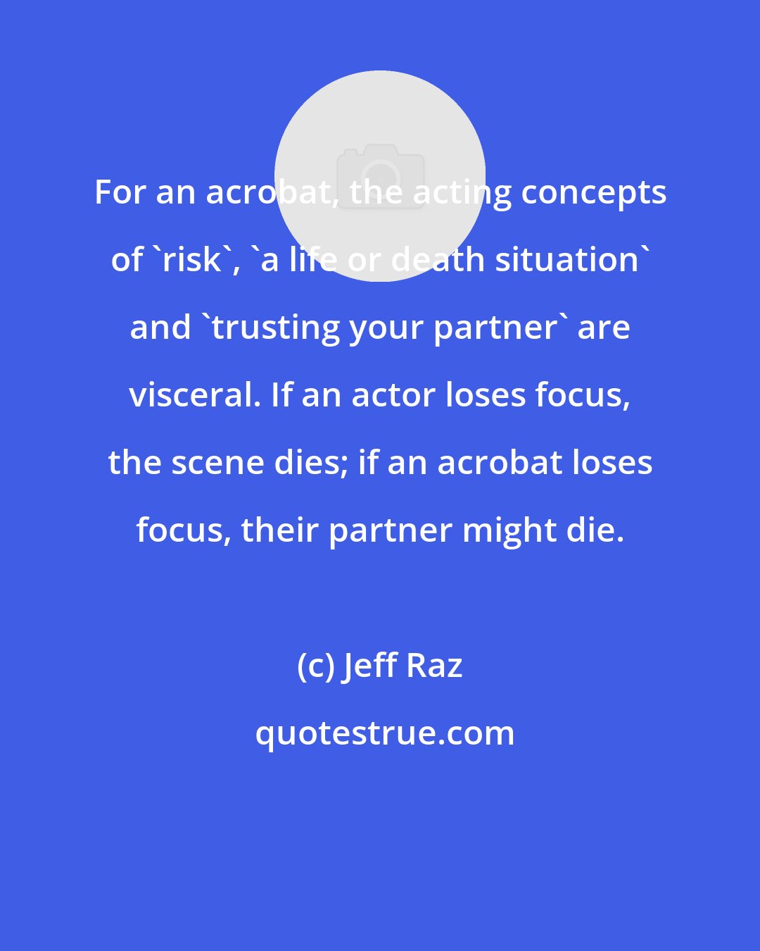 Jeff Raz: For an acrobat, the acting concepts of 'risk', 'a life or death situation' and 'trusting your partner' are visceral. If an actor loses focus, the scene dies; if an acrobat loses focus, their partner might die.