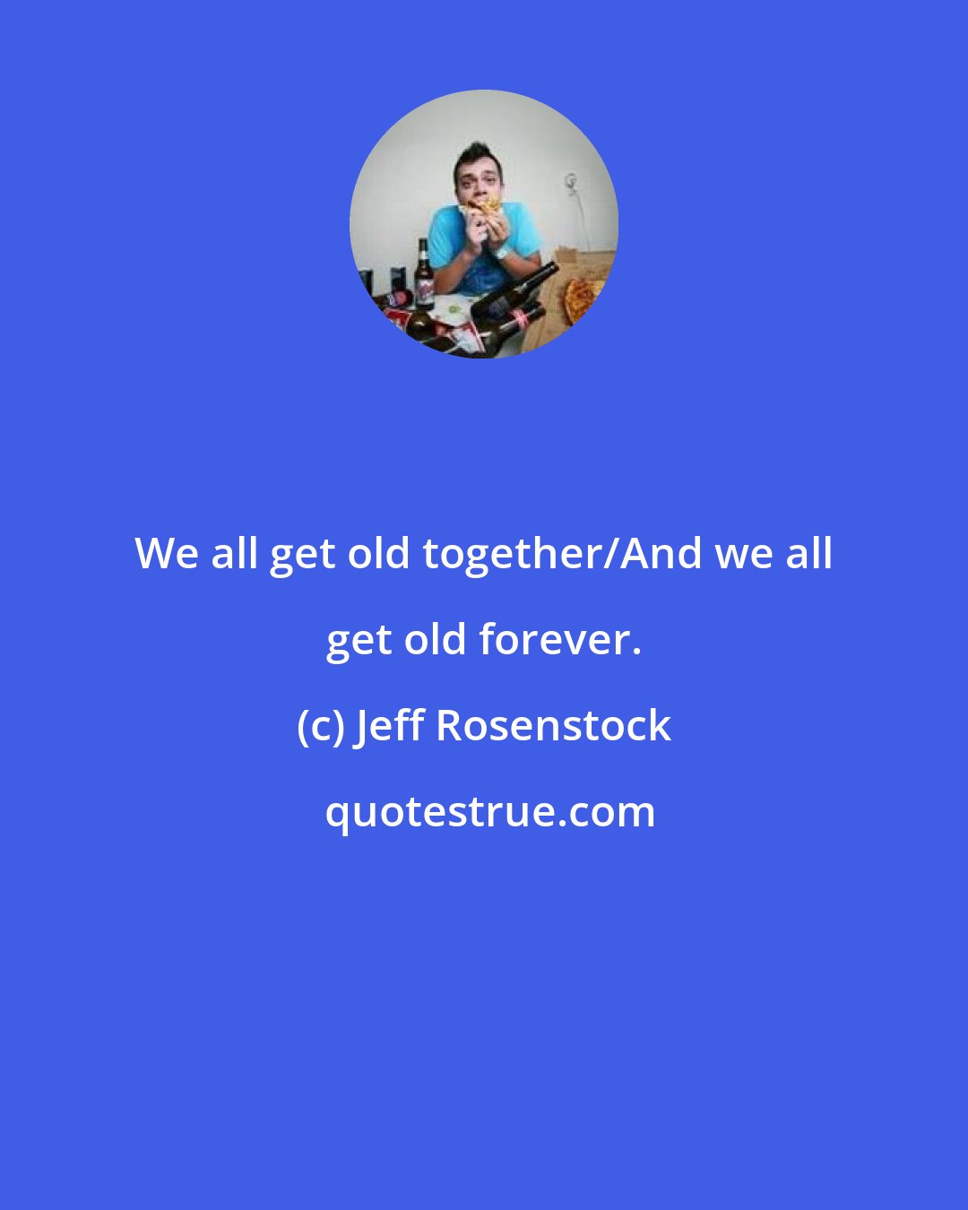 Jeff Rosenstock: We all get old together/And we all get old forever.