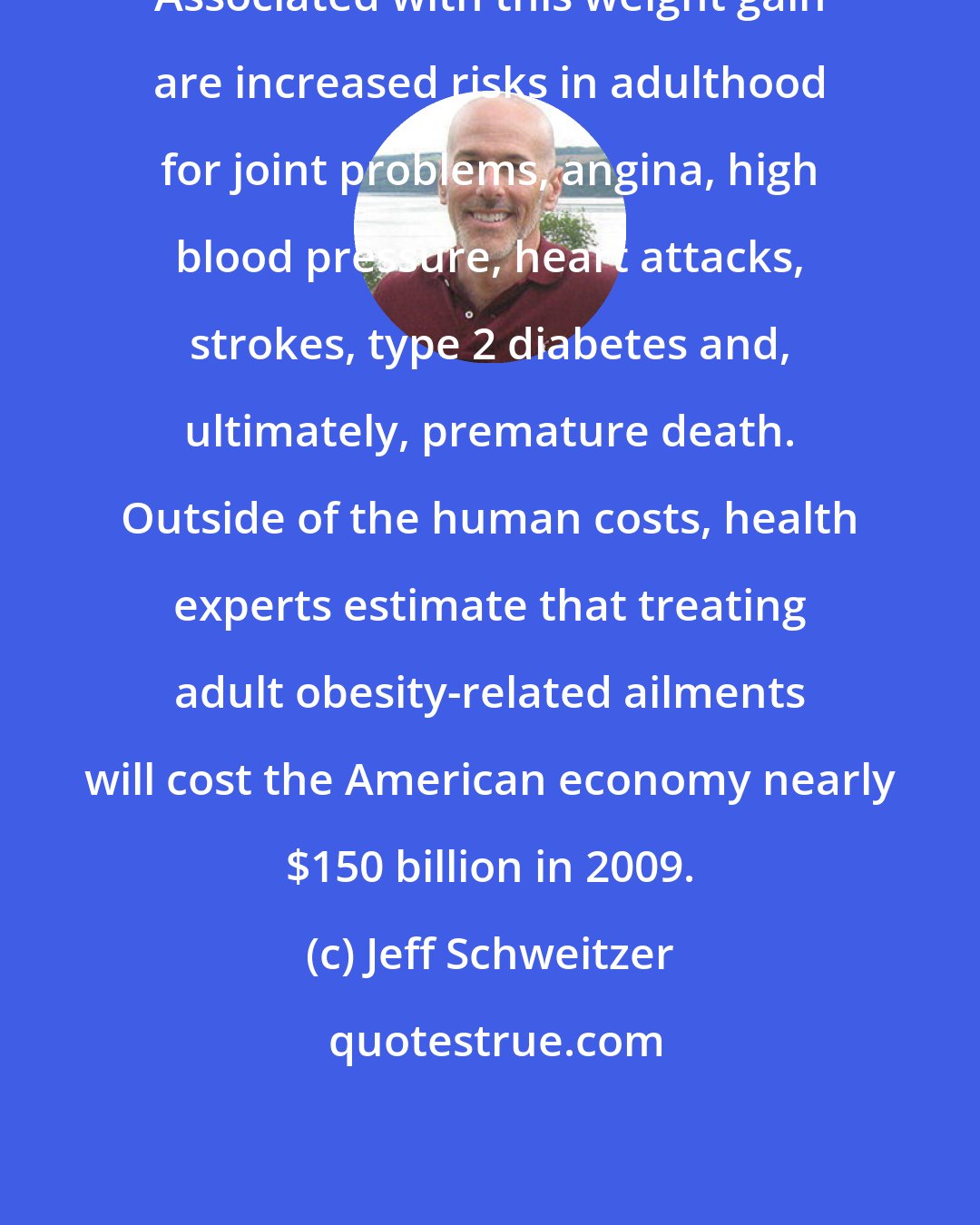 Jeff Schweitzer: Associated with this weight gain are increased risks in adulthood for joint problems, angina, high blood pressure, heart attacks, strokes, type 2 diabetes and, ultimately, premature death. Outside of the human costs, health experts estimate that treating adult obesity-related ailments will cost the American economy nearly $150 billion in 2009.