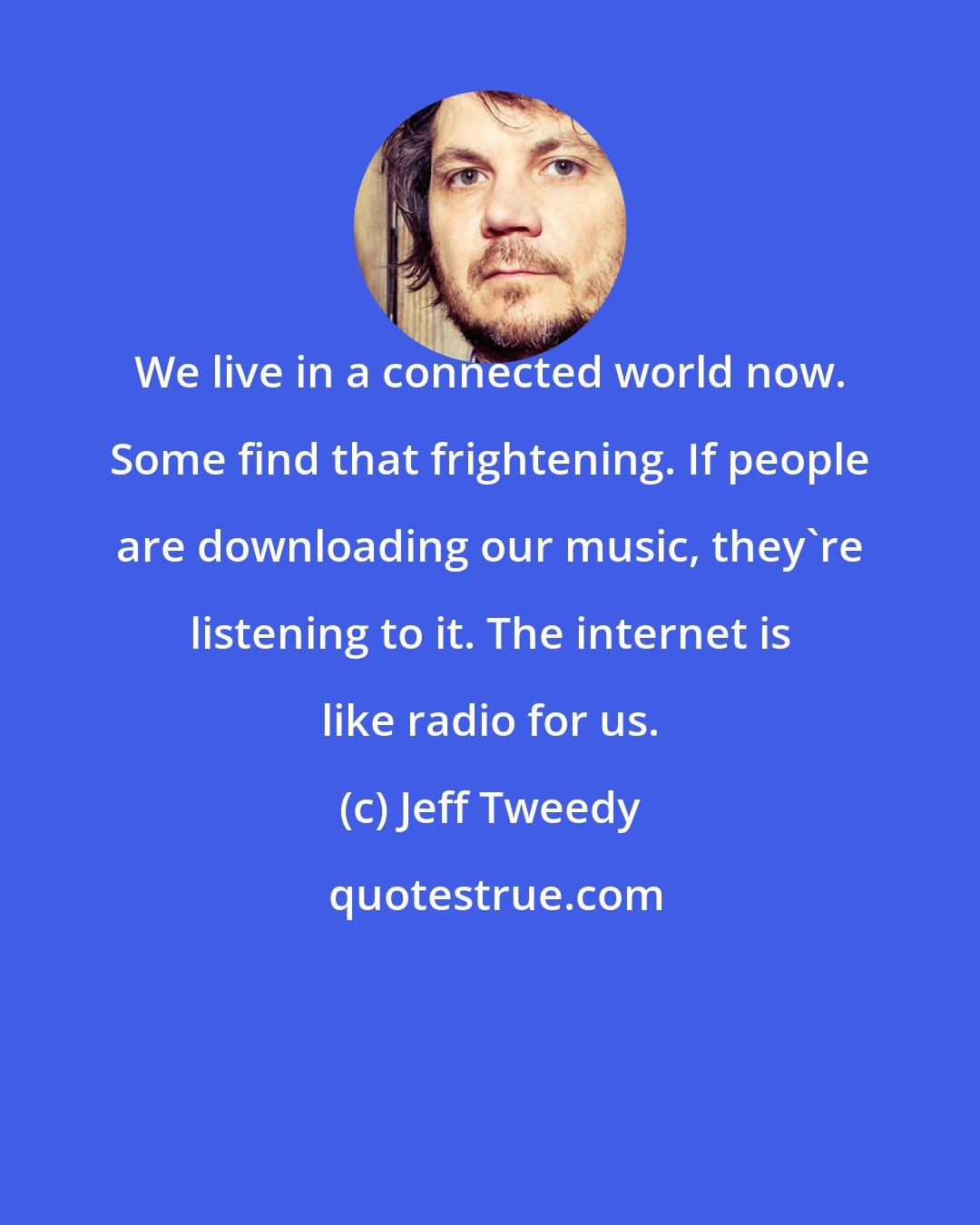 Jeff Tweedy: We live in a connected world now. Some find that frightening. If people are downloading our music, they're listening to it. The internet is like radio for us.