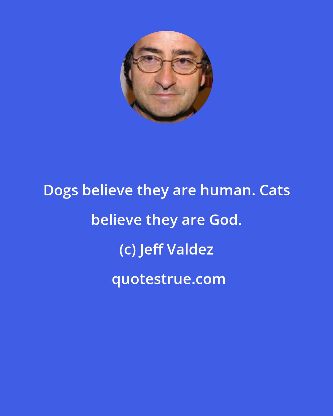 Jeff Valdez: Dogs believe they are human. Cats believe they are God.