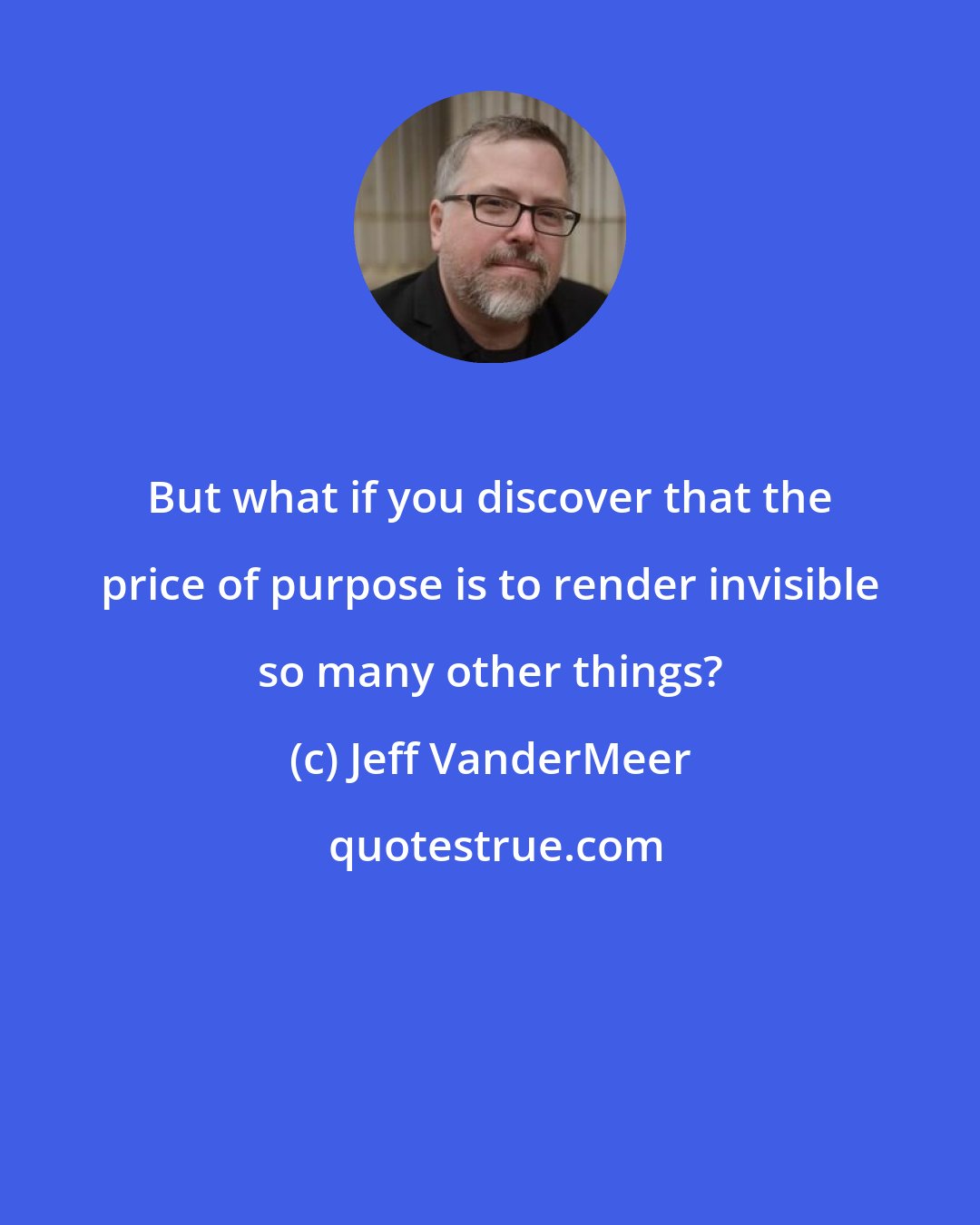 Jeff VanderMeer: But what if you discover that the price of purpose is to render invisible so many other things?