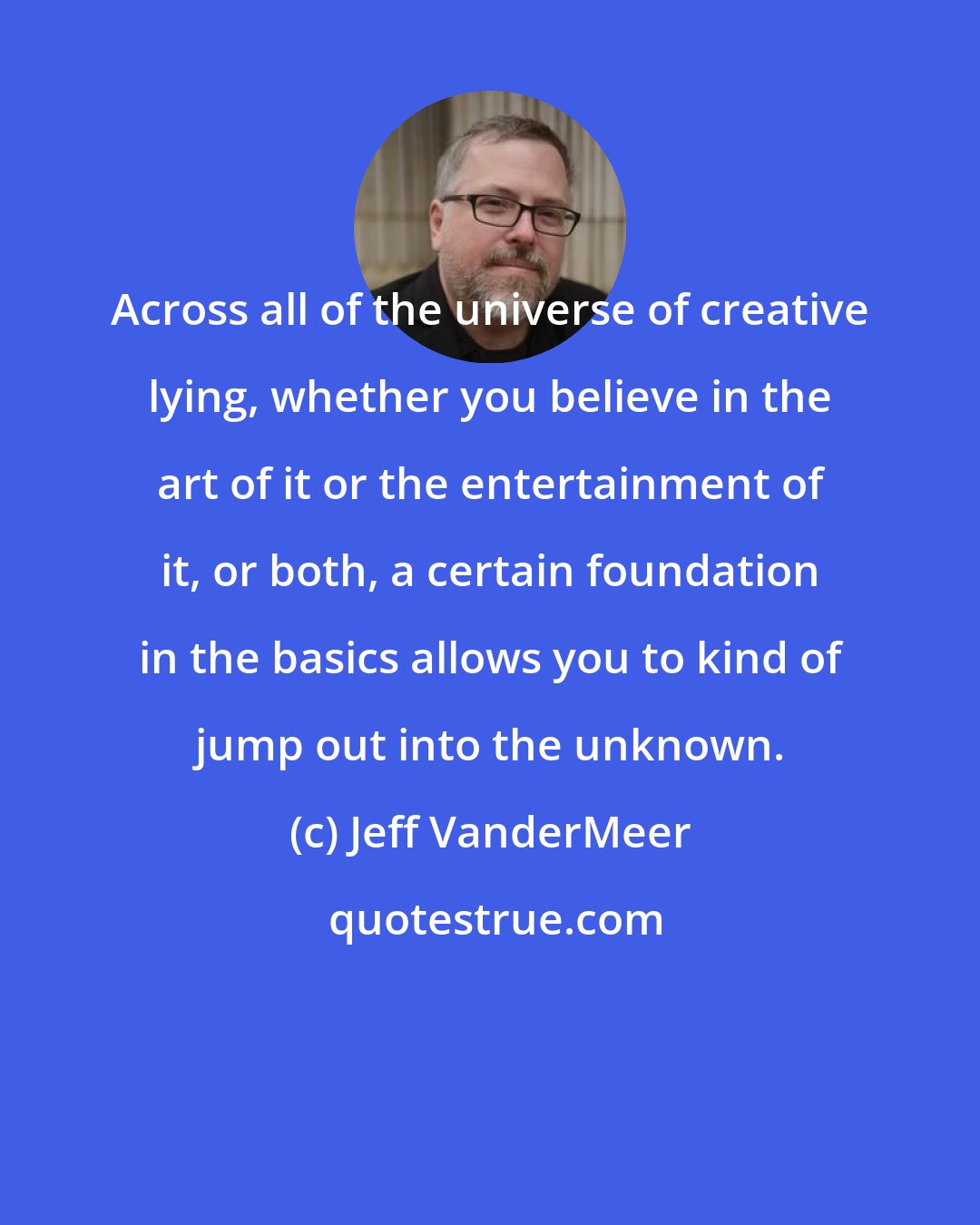 Jeff VanderMeer: Across all of the universe of creative lying, whether you believe in the art of it or the entertainment of it, or both, a certain foundation in the basics allows you to kind of jump out into the unknown.