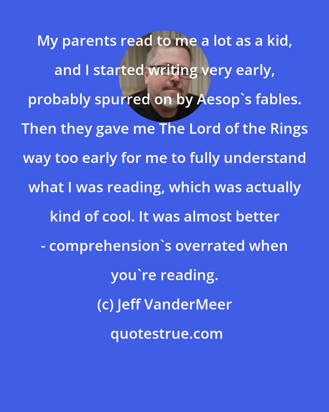 Jeff VanderMeer: My parents read to me a lot as a kid, and I started writing very early, probably spurred on by Aesop's fables. Then they gave me The Lord of the Rings way too early for me to fully understand what I was reading, which was actually kind of cool. It was almost better - comprehension's overrated when you're reading.