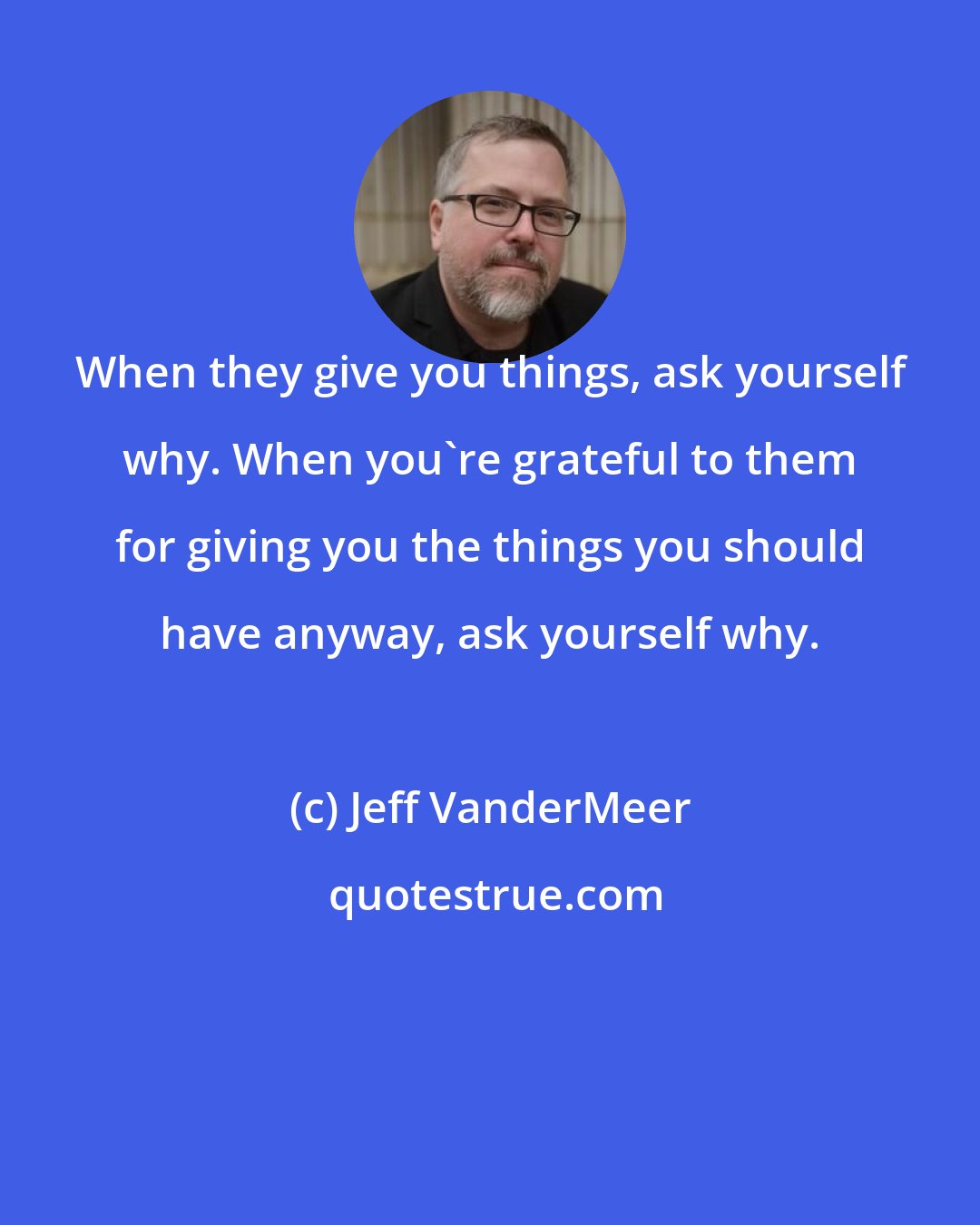 Jeff VanderMeer: When they give you things, ask yourself why. When you're grateful to them for giving you the things you should have anyway, ask yourself why.