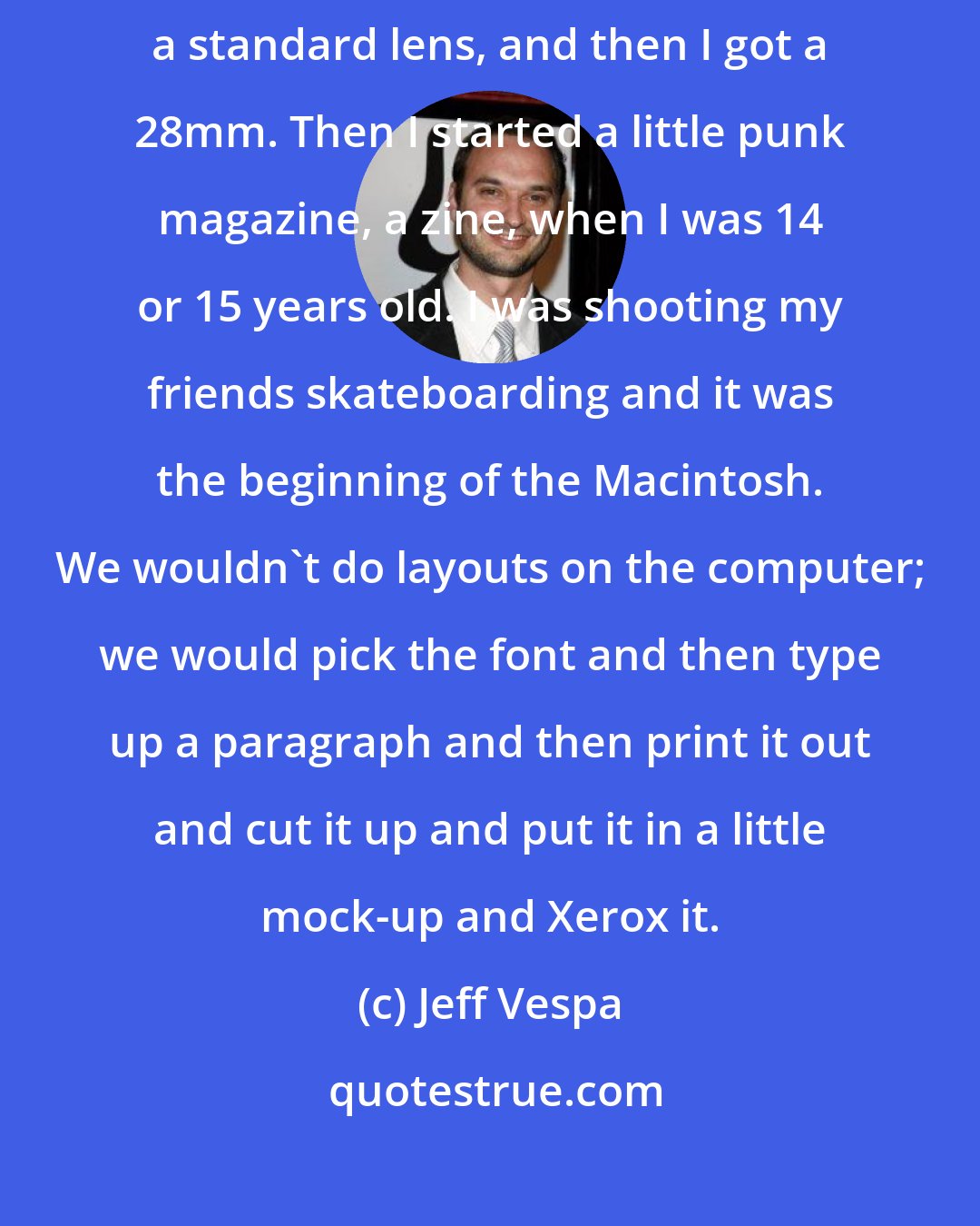 Jeff Vespa: The Canon AE1 - a fully manual camera. [My mother] had a 50mm, which is a standard lens, and then I got a 28mm. Then I started a little punk magazine, a zine, when I was 14 or 15 years old. I was shooting my friends skateboarding and it was the beginning of the Macintosh. We wouldn't do layouts on the computer; we would pick the font and then type up a paragraph and then print it out and cut it up and put it in a little mock-up and Xerox it.