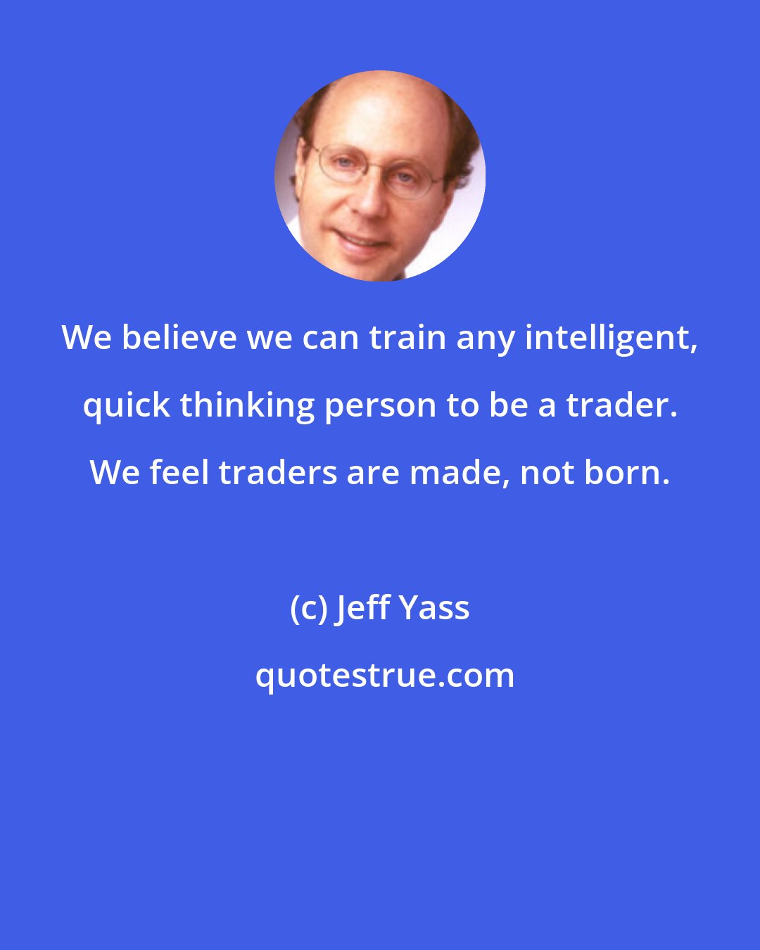 Jeff Yass: We believe we can train any intelligent, quick thinking person to be a trader. We feel traders are made, not born.