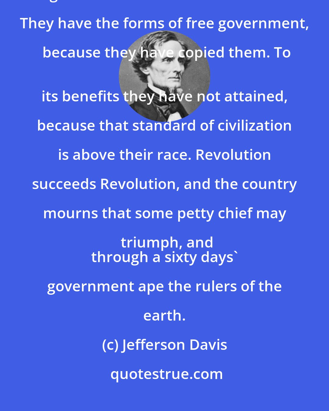 Jefferson Davis: Among our neighbors of Central and Southern America, we see the Caucasian mingled with the Indian and the African. They have the forms of free government, because they have copied them. To
 its benefits they have not attained, because that standard of civilization is above their race. Revolution succeeds Revolution, and the country mourns that some petty chief may triumph, and
 through a sixty days' government ape the rulers of the earth.