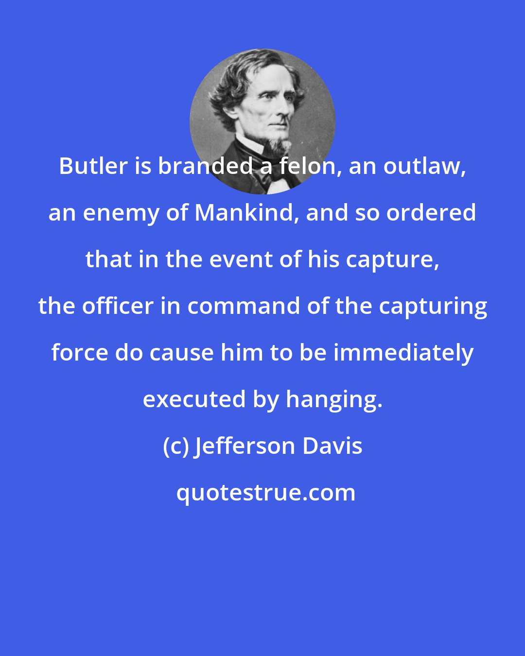 Jefferson Davis: Butler is branded a felon, an outlaw, an enemy of Mankind, and so ordered that in the event of his capture, the officer in command of the capturing force do cause him to be immediately executed by hanging.