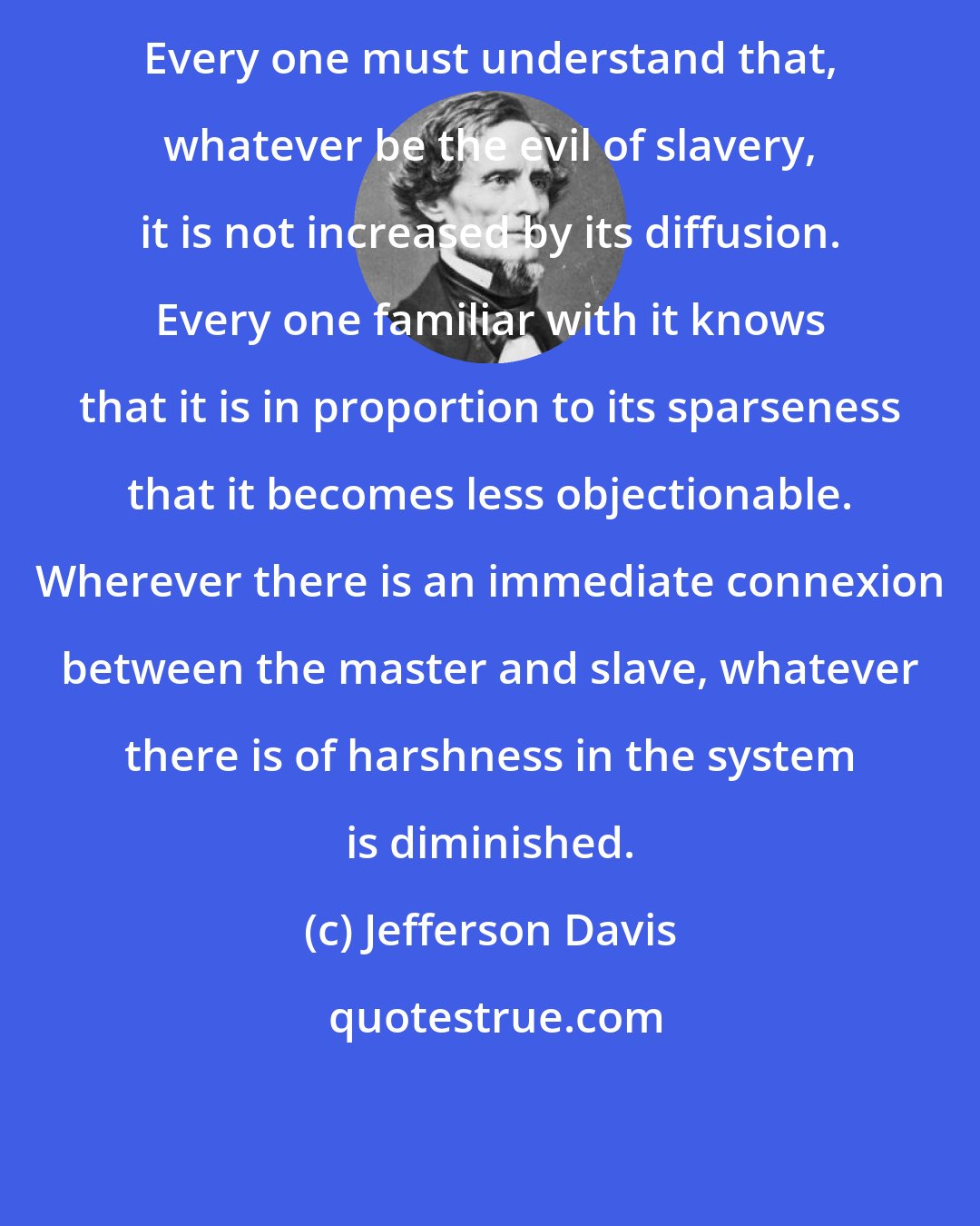 Jefferson Davis: Every one must understand that, whatever be the evil of slavery, it is not increased by its diffusion. Every one familiar with it knows that it is in proportion to its sparseness that it becomes less objectionable. Wherever there is an immediate connexion between the master and slave, whatever there is of harshness in the system is diminished.