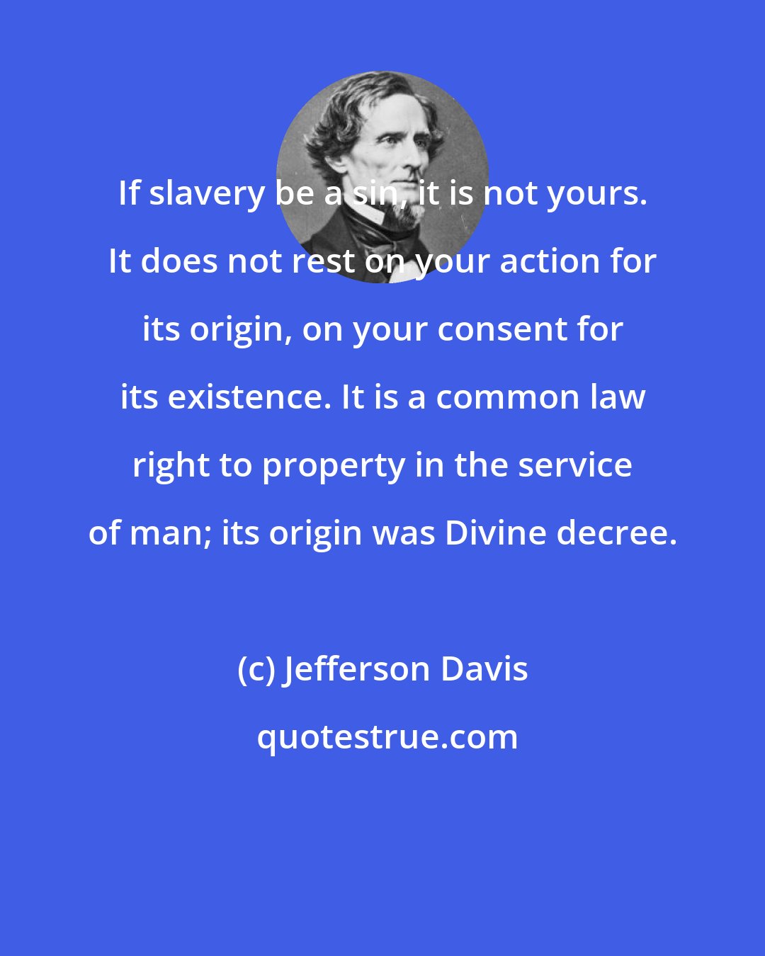 Jefferson Davis: If slavery be a sin, it is not yours. It does not rest on your action for its origin, on your consent for its existence. It is a common law right to property in the service of man; its origin was Divine decree.