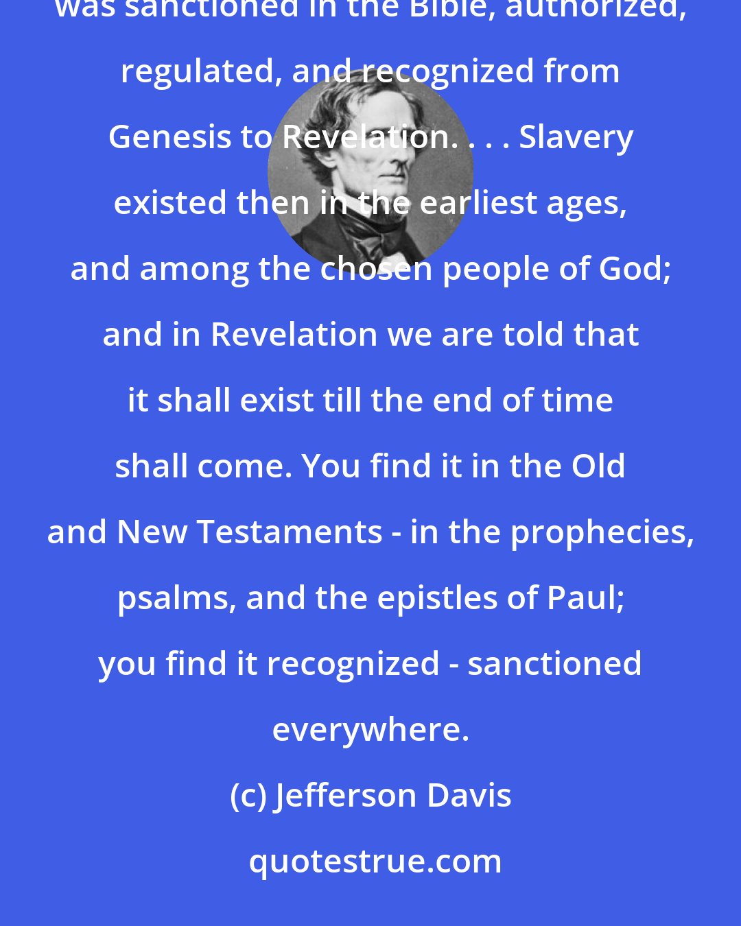 Jefferson Davis: Let the gentleman go to Revelation to learn the decree of God - let him go to the Bible. . . . I said that slavery was sanctioned in the Bible, authorized, regulated, and recognized from Genesis to Revelation. . . . Slavery existed then in the earliest ages, and among the chosen people of God; and in Revelation we are told that it shall exist till the end of time shall come. You find it in the Old and New Testaments - in the prophecies, psalms, and the epistles of Paul; you find it recognized - sanctioned everywhere.