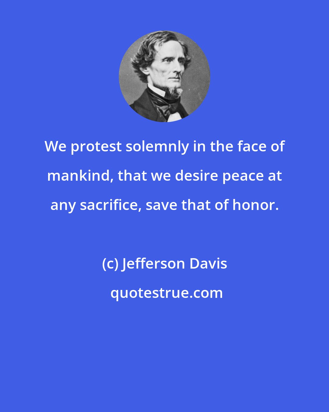 Jefferson Davis: We protest solemnly in the face of mankind, that we desire peace at any sacrifice, save that of honor.