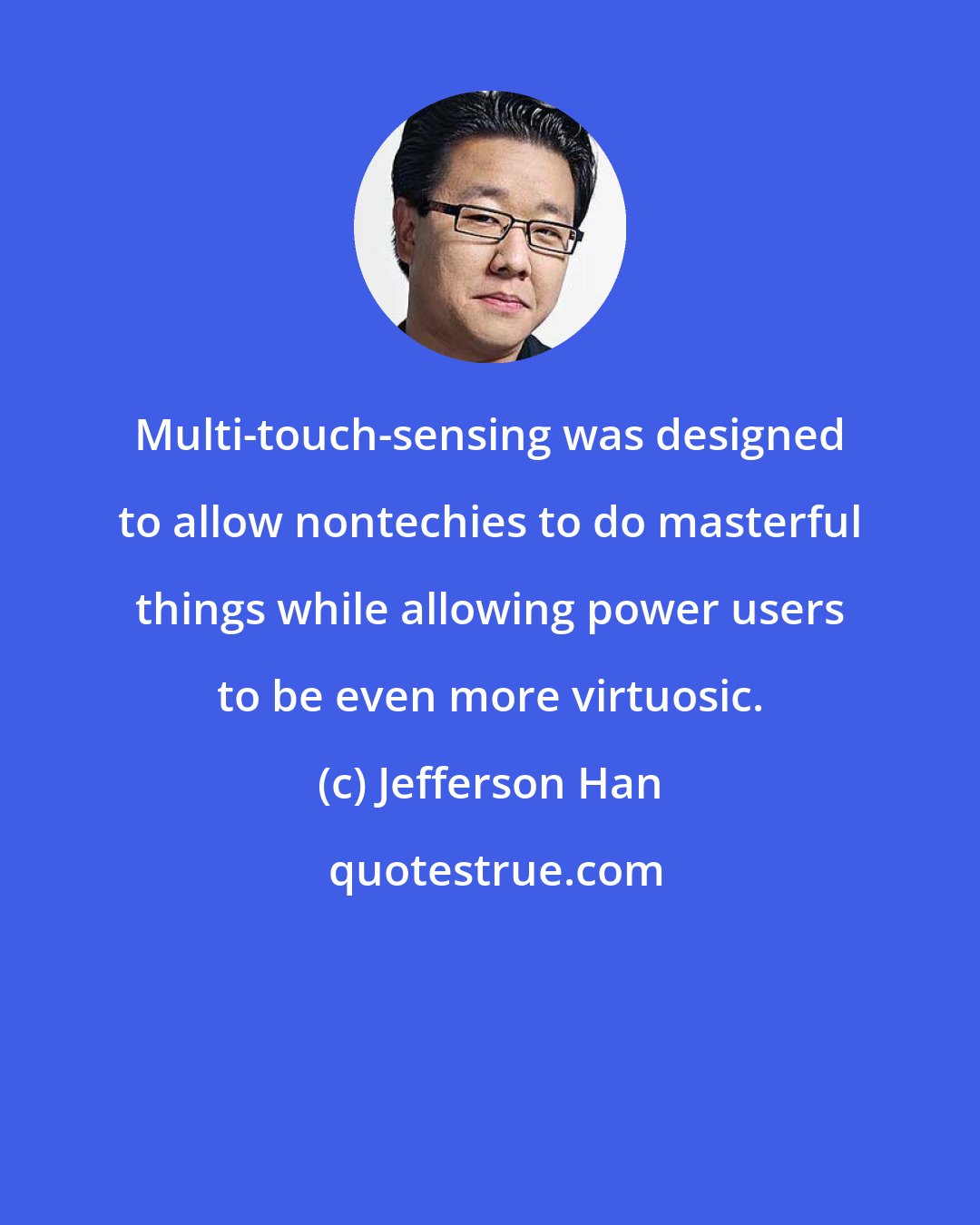 Jefferson Han: Multi-touch-sensing was designed to allow nontechies to do masterful things while allowing power users to be even more virtuosic.