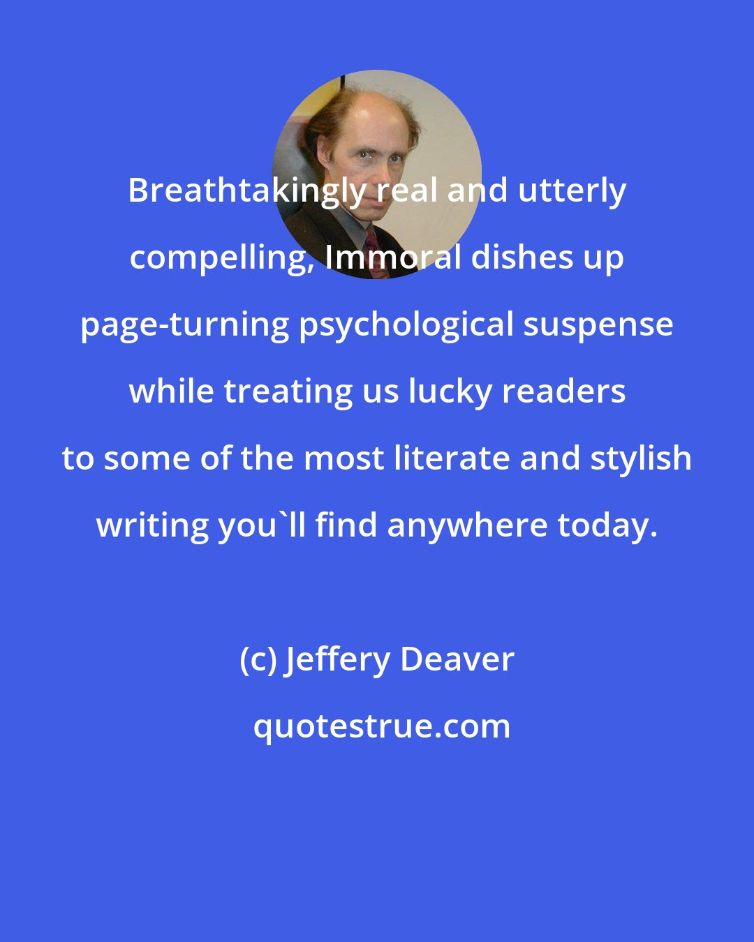 Jeffery Deaver: Breathtakingly real and utterly compelling, Immoral dishes up page-turning psychological suspense while treating us lucky readers to some of the most literate and stylish writing you'll find anywhere today.