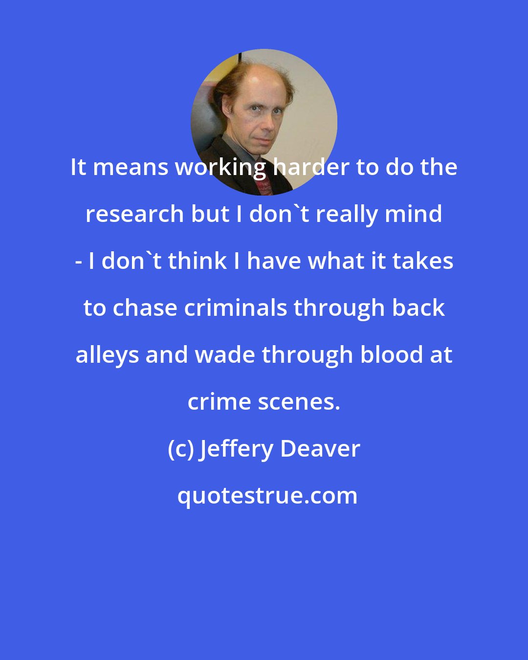 Jeffery Deaver: It means working harder to do the research but I don't really mind - I don't think I have what it takes to chase criminals through back alleys and wade through blood at crime scenes.