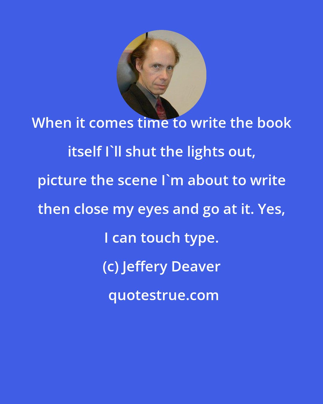 Jeffery Deaver: When it comes time to write the book itself I'll shut the lights out, picture the scene I'm about to write then close my eyes and go at it. Yes, I can touch type.
