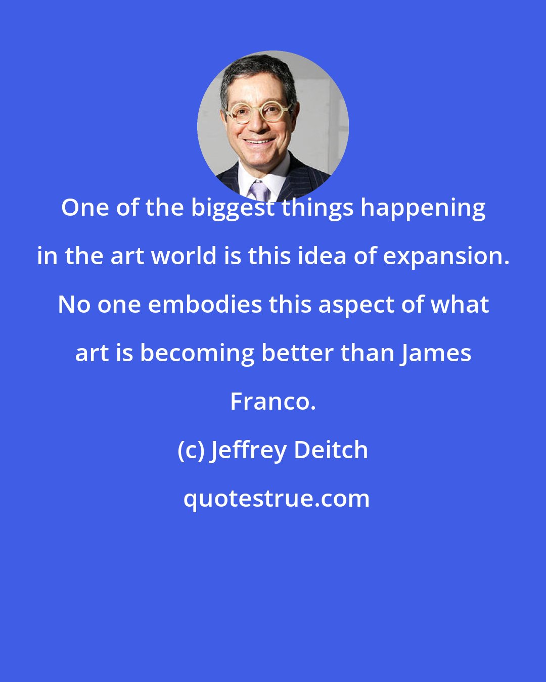 Jeffrey Deitch: One of the biggest things happening in the art world is this idea of expansion. No one embodies this aspect of what art is becoming better than James Franco.