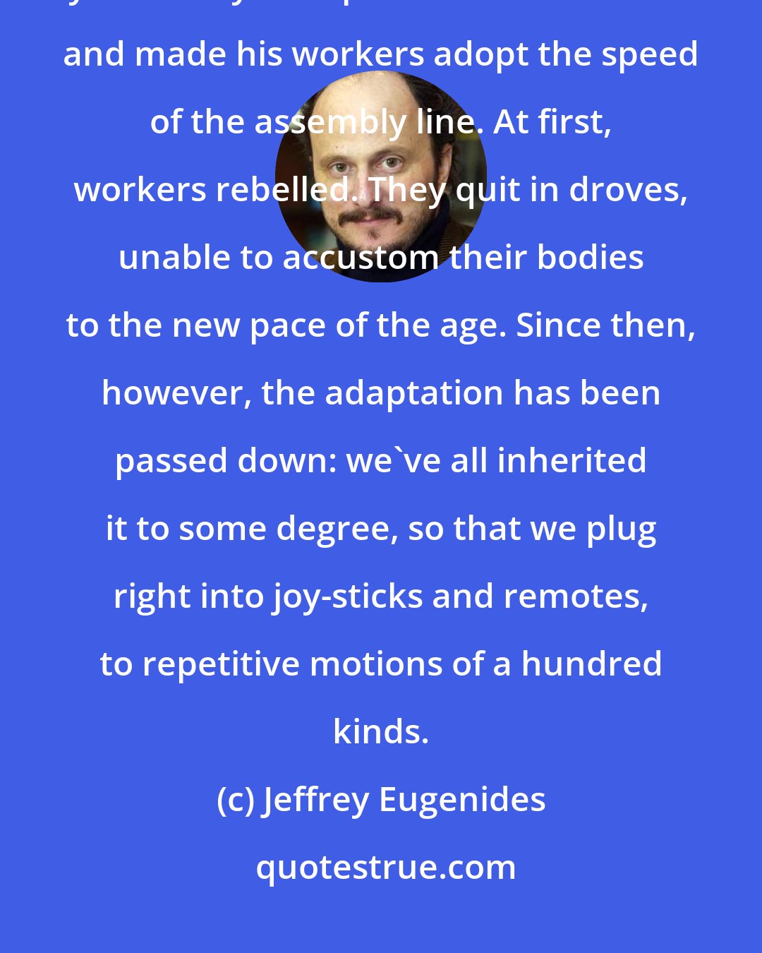 Jeffrey Eugenides: Historical fact: People stopped being people in 1913. That was the year Henry Ford put his cars on rollers and made his workers adopt the speed of the assembly line. At first, workers rebelled. They quit in droves, unable to accustom their bodies to the new pace of the age. Since then, however, the adaptation has been passed down: we've all inherited it to some degree, so that we plug right into joy-sticks and remotes, to repetitive motions of a hundred kinds.